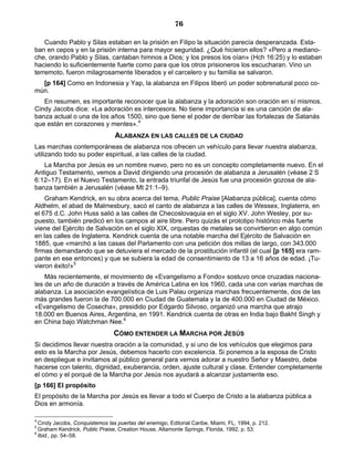 76

    Cuando Pablo y Silas estaban en la prisión en Filipo la situación parecía desperanzada. Esta-
ban en cepos y en la prisión interna para mayor seguridad. ¿Qué hicieron ellos? «Pero a mediano-
che, orando Pablo y Silas, cantaban himnos a Dios; y los presos los oían» (Hch 16:25) y lo estaban
haciendo lo suficientemente fuerte como para que los otros prisioneros los escucharan. Vino un
terremoto, fueron milagrosamente liberados y el carcelero y su familia se salvaron.
  [p 164] Como en Indonesia y Yap, la alabanza en Filipos liberó un poder sobrenatural poco co-
mún.
   En resumen, es importante reconocer que la alabanza y la adoración son oración en sí mismos.
Cindy Jacobs dice: «La adoración es intercesora. No tiene importancia si es una canción de ala-
banza actual o una de los años 1500, sino que tiene el poder de derribar las fortalezas de Satanás
que están en corazones y mentes».4
                                ALABANZA EN LAS CALLES DE LA CIUDAD
Las marchas contemporáneas de alabanza nos ofrecen un vehículo para llevar nuestra alabanza,
utilizando todo su poder espiritual, a las calles de la ciudad.
   La Marcha por Jesús es un nombre nuevo, pero no es un concepto completamente nuevo. En el
Antiguo Testamento, vemos a David dirigiendo una procesión de alabanza a Jerusalén (véase 2 S
6:12–17). En el Nuevo Testamento, la entrada triunfal de Jesús fue una procesión gozosa de ala-
banza también a Jerusalén (véase Mt 21:1–9).
    Graham Kendrick, en su obra acerca del tema, Public Praise [Alabanza pública], cuenta cómo
Aldhelm, el abad de Malmesbury, sacó el canto de alabanza a las calles de Wessex, Inglaterra, en
el 675 d.C. John Huss salió a las calles de Checoslovaquia en el siglo XV. John Wesley, por su-
puesto, también predicó en los campos al aire libre. Pero quizás el prototipo histórico más fuerte
viene del Ejército de Salvación en el siglo XIX, orquestas de metales se convirtieron en algo común
en las calles de Inglaterra. Kendrick cuenta de una notable marcha del Ejército de Salvación en
1885, que «marchó a las casas del Parlamento con una petición dos millas de largo, con 343.000
firmas demandando que se detuviera el mercado de la prostitución infantil (el cual [p 165] era ram-
pante en ese entonces) y que se subiera la edad de consentimiento de 13 a 16 años de edad. ¡Tu-
vieron éxito!»5
    Más recientemente, el movimiento de «Evangelismo a Fondo» sostuvo once cruzadas naciona-
les de un año de duración a través de América Latina en los 1960, cada una con varias marchas de
alabanza. La asociación evangelística de Luis Palau organiza marchas frecuentemente, dos de las
más grandes fueron la de 700.000 en Ciudad de Guatemala y la de 400.000 en Ciudad de México.
«Evangelismo de Cosecha», presidido por Edgardo Silvoso, organizó una marcha que atrajo
18.000 en Buenos Aires, Argentina, en 1991. Kendrick cuenta de otras en India bajo Bakht Singh y
en China bajo Watchman Nee.6
                                CÓMO ENTENDER LA MARCHA POR JESÚS
Si decidimos llevar nuestra oración a la comunidad, y si uno de los vehículos que elegimos para
esto es la Marcha por Jesús, debemos hacerlo con excelencia. Si ponemos a la esposa de Cristo
en despliegue e invitamos al público general para vernos adorar a nuestro Señor y Maestro, debe
hacerse con talento, dignidad, exuberancia, orden, ajuste cultural y clase. Entender completamente
el cómo y el porqué de la Marcha por Jesús nos ayudará a alcanzar justamente eso.
[p 166] El propósito
El propósito de la Marcha por Jesús es llevar a todo el Cuerpo de Cristo a la alabanza pública a
Dios en armonía.

4
  Cindy Jacobs, Conquistemos las puertas del enemigo, Editorial Caribe, Miami, FL, 1994, p. 212.
5
  Graham Kendrick, Public Praise, Creation House, Altamonte Springs, Florida, 1992, p. 53.
6
  Ibid., pp. 54–58.
 