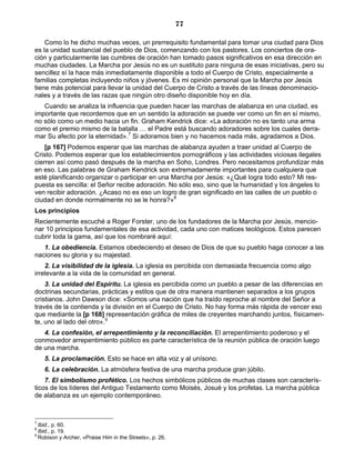 77

    Como lo he dicho muchas veces, un prerrequisito fundamental para tomar una ciudad para Dios
es la unidad sustancial del pueblo de Dios, comenzando con los pastores. Los conciertos de ora-
ción y particularmente las cumbres de oración han tomado pasos significativos en esa dirección en
muchas ciudades. La Marcha por Jesús no es un sustituto para ninguna de esas iniciativas, pero su
sencillez sí la hace más inmediatamente disponible a todo el Cuerpo de Cristo, especialmente a
familias completas incluyendo niños y jóvenes. Es mi opinión personal que la Marcha por Jesús
tiene más potencial para llevar la unidad del Cuerpo de Cristo a través de las líneas denominacio-
nales y a través de las razas que ningún otro diseño disponible hoy en día.
   Cuando se analiza la influencia que pueden hacer las marchas de alabanza en una ciudad, es
importante que recordemos que en un sentido la adoración se puede ver como un fin en sí mismo,
no sólo como un medio hacia un fin. Graham Kendrick dice: «La adoración no es tanto una arma
como el premio mismo de la batalla … el Padre está buscando adoradores sobre los cuales derra-
mar Su afecto por la eternidad».7 Si adoramos bien y no hacemos nada más, agradamos a Dios.
    [p 167] Podemos esperar que las marchas de alabanza ayuden a traer unidad al Cuerpo de
Cristo. Podemos esperar que los establecimientos pornográficos y las actividades viciosas ilegales
cierren así como pasó después de la marcha en Soho, Londres. Pero necesitamos profundizar más
en eso. Las palabras de Graham Kendrick son extremadamente importantes para cualquiera que
esté planificando organizar o participar en una Marcha por Jesús: «¿Qué logra todo esto? Mi res-
puesta es sencilla: el Señor recibe adoración. No sólo eso, sino que la humanidad y los ángeles lo
ven recibir adoración. ¿Acaso no es eso un logro de gran significado en las calles de un pueblo o
ciudad en donde normalmente no se le honra?»8
Los principios
Recientemente escuché a Roger Forster, uno de los fundadores de la Marcha por Jesús, mencio-
nar 10 principios fundamentales de esa actividad, cada uno con matices teológicos. Estos parecen
cubrir toda la gama, así que los nombraré aquí:
   1. La obediencia. Estamos obedeciendo el deseo de Dios de que su pueblo haga conocer a las
naciones su gloria y su majestad.
    2. La visibilidad de la iglesia. La iglesia es percibida con demasiada frecuencia como algo
irrelevante a la vida de la comunidad en general.
    3. La unidad del Espíritu. La iglesia es percibida como un pueblo a pesar de las diferencias en
doctrinas secundarias, prácticas y estilos que de otra manera mantienen separados a los grupos
cristianos. John Dawson dice: «Somos una nación que ha traído reproche al nombre del Señor a
través de la contienda y la división en el Cuerpo de Cristo. No hay forma más rápida de vencer eso
que mediante la [p 168] representación gráfica de miles de creyentes marchando juntos, físicamen-
te, uno al lado del otro».9
   4. La confesión, el arrepentimiento y la reconciliación. El arrepentimiento poderoso y el
conmovedor arrepentimiento público es parte característica de la reunión pública de oración luego
de una marcha.
    5. La proclamación. Esto se hace en alta voz y al unísono.
    6. La celebración. La atmósfera festiva de una marcha produce gran júbilo.
    7. El simbolismo profético. Los hechos simbólicos públicos de muchas clases son caracterís-
ticos de los líderes del Antiguo Testamento como Moisés, Josué y los profetas. La marcha pública
de alabanza es un ejemplo contemporáneo.



7
  Ibid., p. 60.
8
  Ibid., p. 19.
9
  Robison y Archer, «Praise Him in the Streets», p. 26.
 