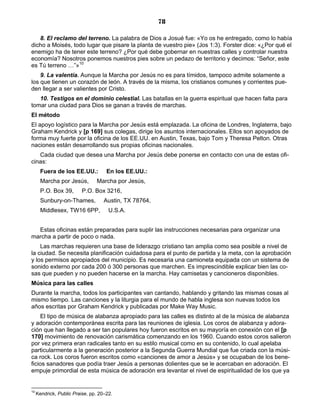 78

   8. El reclamo del terreno. La palabra de Dios a Josué fue: «Yo os he entregado, como lo había
dicho a Moisés, todo lugar que pisare la planta de vuestro pie» (Jos 1:3). Forster dice: «¿Por qué el
enemigo ha de tener este terreno? ¿Por qué debe gobernar en nuestras calles y controlar nuestra
economía? Nosotros ponemos nuestros pies sobre un pedazo de territorio y decimos: “Señor, este
es Tú terreno …”»10
    9. La valentía. Aunque la Marcha por Jesús no es para tímidos, tampoco admite solamente a
los que tienen un corazón de león. A través de la misma, los cristianos comunes y corrientes pue-
den llegar a ser valientes por Cristo.
   10. Testigos en el dominio celestial. Las batallas en la guerra espiritual que hacen falta para
tomar una ciudad para Dios se ganan a través de marchas.
El método
El apoyo logístico para la Marcha por Jesús está emplazada. La oficina de Londres, Inglaterra, bajo
Graham Kendrick y [p 169] sus colegas, dirige los asuntos internacionales. Ellos son apoyados de
forma muy fuerte por la oficina de los EE.UU. en Austin, Texas, bajo Tom y Theresa Pelton. Otras
naciones están desarrollando sus propias oficinas nacionales.
   Cada ciudad que desea una Marcha por Jesús debe ponerse en contacto con una de estas ofi-
cinas:
       Fuera de los EE.UU.:          En los EE.UU.:
       Marcha por Jesús,        Marcha por Jesús,
       P.O. Box 39,       P.O. Box 3216,
       Sunbury-on-Thames,           Austin, TX 78764,
       Middlesex, TW16 6PP,           U.S.A.


  Estas oficinas están preparadas para suplir las instrucciones necesarias para organizar una
marcha a partir de poco o nada.
    Las marchas requieren una base de liderazgo cristiano tan amplia como sea posible a nivel de
la ciudad. Se necesita planificación cuidadosa para el punto de partida y la meta, con la aprobación
y los permisos apropiados del municipio. Es necesaria una camioneta equipada con un sistema de
sonido externo por cada 200 ó 300 personas que marchen. Es imprescindible explicar bien las co-
sas que pueden y no pueden hacerse en la marcha. Hay camisetas y cancioneros disponibles.
Música para las calles
Durante la marcha, todos los participantes van cantando, hablando y gritando las mismas cosas al
mismo tiempo. Las canciones y la liturgia para el mundo de habla inglesa son nuevas todos los
años escritas por Graham Kendrick y publicadas por Make Way Music.
    El tipo de música de alabanza apropiado para las calles es distinto al de la música de alabanza
y adoración contemporánea escrita para las reuniones de iglesia. Los coros de alabanza y adora-
ción que han llegado a ser tan populares hoy fueron escritos en su mayoría en conexión con el [p
170] movimiento de renovación carismática comenzando en los 1960. Cuando estos coros salieron
por vez primera eran radicales tanto en su estilo musical como en su contenido, lo cual apelaba
particularmente a la generación posterior a la Segunda Guerra Mundial que fue criada con la músi-
ca rock. Los coros fueron escritos como «canciones de amor a Jesús» y se ocupaban de los bene-
ficios sanadores que podía traer Jesús a personas dolientes que se le acercaban en adoración. El
empuje primordial de esta música de adoración era levantar el nivel de espiritualidad de los que ya


10
     Kendrick, Public Praise, pp. 20–22.
 