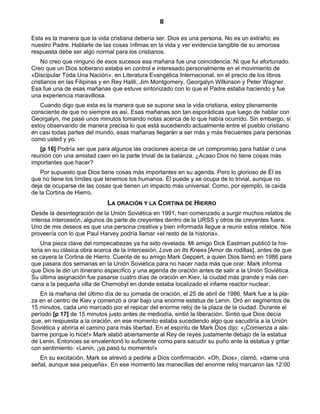 8

Esta es la manera que la vida cristiana debería ser. Dios es una persona. No es un extraño; es
nuestro Padre. Hablarle de las cosas ínfimas en la vida y ver evidencia tangible de su amorosa
respuesta debe ser algo normal para los cristianos.
    No creo que ninguno de esos sucesos esa mañana fue una coincidencia. Ni que fui afortunado.
Creo que un Dios soberano estaba en control e interesado personalmente en el movimiento de
«Discipular Toda Una Nación», en Literatura Evangélica Internacional, en el precio de los libros
cristianos en las Filipinas y en Rey Halili, Jim Montgomery, Georgalyn Wilkinson y Peter Wagner.
Esa fue una de esas mañanas que estuve sintonizado con lo que el Padre estaba haciendo y fue
una experiencia maravillosa.
   Cuando digo que esta es la manera que se supone sea la vida cristiana, estoy plenamente
consciente de que no siempre es así. Esas mañanas son tan esporádicas que luego de hablar con
Georgalyn, me pasé unos minutos tomando notas acerca de lo que había ocurrido. Sin embargo, si
estoy observando de manera precisa lo que está sucediendo actualmente entre el pueblo cristiano
en casi todas partes del mundo, esas mañanas llegarán a ser más y más frecuentes para personas
como usted y yo.
   [p 16] Podría ser que para algunos las oraciones acerca de un compromiso para hablar o una
reunión con una amistad caen en la parte trivial de la balanza. ¿Acaso Dios no tiene cosas más
importantes que hacer?
    Por supuesto que Dios tiene cosas más importantes en su agenda. Pero lo glorioso de Él es
que no tiene los límites que tenemos los humanos. Él puede y se ocupa de lo trivial, aunque no
deja de ocuparse de las cosas que tienen un impacto más universal. Como, por ejemplo, la caída
de la Cortina de Hierro.
                             LA ORACIÓN Y LA CORTINA DE HIERRO
Desde la desintegración de la Unión Soviética en 1991, han comenzado a surgir muchos relatos de
intensa intercesión, algunos de parte de creyentes dentro de la URSS y otros de creyentes fuera.
Uno de mis deseos es que una persona creativa y bien informada llegue a reunir estos relatos. Nos
proveería con lo que Paul Harvey podría llamar «el resto de la historia».
    Una pieza clave del rompecabezas ya ha sido revelada. Mi amigo Dick Eastman publicó la his-
toria en su clásica obra acerca de la intercesión, Love on Its Knees [Amor de rodillas], antes de que
se cayera la Cortina de Hierro. Cuenta de su amigo Mark Geppert, a quien Dios llamó en 1986 para
que pasara dos semanas en la Unión Soviética para no hacer nada más que orar. Mark informa
que Dios le dio un itinerario específico y una agenda de oración antes de salir a la Unión Soviética.
Su última asignación fue pasarse cuatro días de oración en Kiev, la ciudad más grande y más cer-
cana a la pequeña villa de Chernobyl en donde estaba localizado el infame reactor nuclear.
   En la mañana del último día de su jornada de oración, el 25 de abril de 1986, Mark fue a la pla-
za en el centro de Kiev y comenzó a orar bajo una enorme estatua de Lenin. Oró en segmentos de
15 minutos, cada uno marcado por el repicar del enorme reloj de la plaza de la ciudad. Durante el
período [p 17] de 15 minutos justo antes de mediodía, sintió la liberación. Sintió que Dios decía
que, en respuesta a la oración, en ese momento estaba sucediendo algo que sacudiría a la Unión
Soviética y abriría el camino para más libertad. En el espíritu de Mark Dios dijo: «¡Comienza a ala-
barme porque lo hice!» Mark alabó abiertamente al Rey de reyes justamente debajo de la estatua
de Lenin. Entonces se envalentonó lo suficiente como para sacudir su puño ante la estatua y gritar
con sentimiento: «Lenin, ¡ya pasó tu momento!»
   En su excitación, Mark se atrevió a pedirle a Dios confirmación. «Oh, Dios», clamó, «dame una
señal, aunque sea pequeña». En ese momento las manecillas del enorme reloj marcaron las 12:00
 