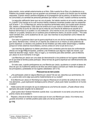 80

     toda oración, como señalé anteriormente en el libro. Sólo nuestra fe en Dios y la obediencia a su
     Palabra nos pueden asegurar que se guardan sus promesas en cuanto a la oración que ha recibido
     respuesta. Cuando vemos cambios tangibles en la propagación de la justicia y el derecho en nues-
     tra comunidad y la cantidad de personas pérdidas que vienen a Cristo, nuestra confianza aumenta.
         La segunda calificación tiene que ver con el grado. Ha habido cambio en el mundo invisible, pe-
     ro ¿cuánto? Una trampa en la cual muchos líderes cristianos inocentes pueden caer es sospechar
     que al tener 1, 2 ó 10 Marchas por Jesús los espíritus territoriales sobre una ciudad serán arranca-
     dos, atados y despachados. Esta clase de tontería es lo que motiva a Graham Kendrick a decir:
     «No me suscribo al punto de vista de que la meta de una marcha de alabanza es sacarle la in-
     fluencia demoníaca a un pueblo o a una institución. Una marcha no es una cura total para todos los
     males en un pueblo, tampoco es un sustituto para el testimonio diario y la acción social».13 Por esta
     razón también dice, como acabamos de ver, que «las marchas no se presentan como método de
     guerra espiritual».
        Con esto no queremos decir que la guerra espiritual no es uno de los resultados de una Marcha
     por Jesús. Kendrick dice: «Unirse en un espíritu de unidad es en sí mismo un acto poderoso de
     guerra espiritual. Le declara a los poderes de las tinieblas que ellos están desarmados y malditos
     porque en Cristo estamos reconciliados y somos unidos en amor al pie de la cruz».14
         Las marchas de alabanza no deben percibirse como contextos para los tipos de confrontación
     directa con los [p 173] principados, poderes y las fortalezas que algunos viajes de oración, que
     habré de describir luego, hacen. Hay un lugar y un momento para ellos también, pero la Marcha
     por Jesús no es el momento ni el lugar.
        Las Marchas por Jesús son una clase de demostración a los poderes en los lugares celestiales
     en la que toda la familia puede participar. Otras formas de guerra espiritual son definitivamente sólo
     para adultos.
         En todo caso, cuando participamos en una Marcha por Jesús, ayudamos a cumplir el deseo de
     Dios de que «la multiforme sabiduría de Dios sea ahora dada a conocer por medio de la iglesia a
     los principados y potestades en los lugares celestiales» (Ef 3:10).
                                             PREGUNTAS DE REFLEXIÓN
1.     ¿Ha participado usted en alguna Marcha por Jesús? De ser así, describa sus sentimientos. Si
     no, ¿suena esto como algo que podría implementarse en su ciudad?
2.     Si la Marcha por Jesús en Nürnberg tuvo alguna influencia en el cambio de actitud de los cristia-
     nos alemanes, ¿qué explicación teológica podría ofrecer? ¿Qué pudo haber sucedido en el mundo
     invisible?
3.     Hable acerca del concepto de que la alabanza es una forma de oración. ¿Puede ofrecer otros
     ejemplos del poder tangible de la alabanza?
4.     ¿Qué quiere decir Graham Kendrick cuando dice: «La adoración no es tanto una arma sino el
     premio mismo de la batalla?»
5.     Repase y discuta la lista de nueve cosas que no son una Marcha por Jesús. A la misma vez,
     ¿puede encontrar un sentido positivo para cada uno de los asuntos?
     [p 174]




     13
          Jones, «Graham Kendrick», p. 51.
     14
          Kendrick, Public Praise, p. 103.
 