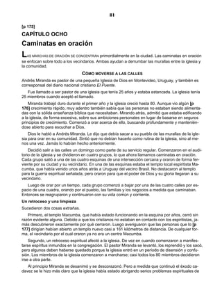 81

[p 175]
CAPÍTULO OCHO
Caminatas en oración
L AS MARCHAS DE ORACIÓN SE CONCENTRAN     primordialmente en la ciudad. Las caminatas en oración
se enfocan sobre todo a los vecindarios. Ambas ayudan a derrumbar las murallas entre la iglesia y
la comunidad.
                                 CÓMO MOVERSE A LAS CALLES
Andrés Miranda es pastor de una pequeña Iglesia de Dios en Montevideo, Uruguay, y también es
corresponsal del diario nacional cristiano El Puente.
   Fue llamado a ser pastor de una iglesia que tenía 25 años y estaba estancada. La iglesia tenía
25 miembros cuando aceptó el llamado.
    Miranda trabajó duro durante el primer año y la iglesia creció hasta 80. Aunque vio algún [p
176] crecimiento rápido, muy adentro también sabía que las personas no estaban siendo alimenta-
das con la sólida enseñanza bíblica que necesitaban. Mirando atrás, admitió que estaba edificando
a la iglesia, de forma excesiva, sobre sus ambiciones personales en lugar de basarse en seguros
principios de crecimiento. Comenzó a orar acerca de ello, buscando profundamente y mantenién-
dose abierto para escuchar a Dios.
    Dios le habló a Andrés Miranda. Le dijo que debía sacar a su pueblo de las murallas de la igle-
sia para orar en su comunidad. Sintió que no debían hacerlo como rutina de la iglesia, sino al me-
nos una vez. Jamás lo habían hecho anteriormente.
    Decidió salir a las calles un domingo como parte de su servicio regular. Comenzaron en el audi-
torio de la iglesia y se dividieron en cuatro grupos, lo que ahora llamamos caminatas en oración.
Cada grupo salió a una de las cuatro esquinas de una intersección cercana y oraron de forma fer-
viente por su ciudad y su vecindario. En una de las esquinas estaba el templo local espiritista Ma-
cumba, que había venido unos años atrás a Uruguay del vecino Brasil. No destacaron al templo
para la guerra espiritual señalada, pero oraron para que el poder de Dios y su gloria llegaran a su
vecindario.
   Luego de orar por un tiempo, cada grupo comenzó a bajar por una de las cuatro calles por es-
pacio de una cuadra, orando por el pueblo, las familias y los negocios a medida que caminaban.
Entonces se reagruparon y continuaron con su vida común y corriente.
Un retroceso y una limpieza
Sucedieron dos cosas extrañas.
   Primero, el templo Macumba, que había estado funcionando en la esquina por años, cerró sin
razón evidente alguna. Debido a que los cristianos no estaban en contacto con los espiritistas, ja-
más descubrieron exactamente por qué cerraron. Luego averiguaron que las personas que lo [p
177] dirigían habían abierto un templo nuevo casi a 161 kilómetros de distancia. De cualquier for-
ma, el vecindario por el cual oraron ya no era un centro Macumba.
    Segundo, un retroceso espiritual afectó a la iglesia. De vez en cuando comenzaron a manifes-
tarse espíritus inmundos en la congregación. El pastor Miranda se levantó, los reprendió y los sacó,
pero algunos deben haberse quedado porque la iglesia entró en un período de disensión y confu-
sión. Los miembros de la iglesia comenzaron a marcharse; casi todos los 80 miembros decidieron
irse a otra parte.
   Al principio Miranda se desanimó y se descorazonó. Pero a medida que continuó el éxodo ca-
davez se le hizo más claro que la iglesia había estado abrigando serios problemas espirituales de
 