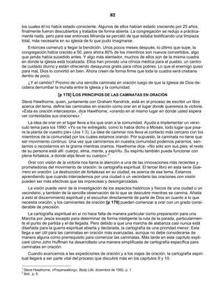 82

los cuales él no había estado consciente. Algunos de ellos habían estado creciendo por 25 años,
finalmente fueron descubiertos y tratados de forma abierta. La congregación se redujo a práctica-
mente nada, pero para ese entonces Miranda se percató de que estaba testificando una limpieza
total, más necesaria en su iglesia de lo que pudo imaginarse.
   Entonces comenzó a llegar la bendición. Unos pocos meses después, lo último que supe, la
congregación había crecido a 50, pero ahora 80% de los miembros son nuevos convertidos, algo
que jamás había sucedido antes. Y algo más alentador, muchos de ellos son de la misma cuadra
en donde la iglesia está localizada. Ellos han provisto una clínica médica para el pueblo, un centro
de cuidado diurno y están ofreciendo desayunos gratis para niños pobres. Lo que el enemigo quiso
para mal, Dios lo convirtió en bien. Ahora creen de forma firme que toda la cuadra será cristiana
dentro de poco.
    ¿Y el cambio? Provino de una sencilla caminata en oración luego de que la Iglesia de Dios de-
cidiera derrumbar la muralla entre la iglesia y la comunidad.
                         [p 178] LOS PRINCIPIOS DE LAS CAMINATAS EN ORACIÓN
Steve Hawthorne, quien, juntamente con Graham Kendrick, está en el proceso de escribir un libro
acerca del tema, define las caminatas en oración como orar en el lugar donde queremos la victoria.
«Esta es oración intercesora», dice Hawthorne, «orando en el mismo lugar en donde usted espera
ver contestadas sus oraciones».1
    La idea de orar en el lugar lleva a los que oran a la comunidad. Ayuda a implementar un versí-
culo tema para los 1990: «Yo os he entregado, como lo había dicho a Moisés, todo lugar que pisa-
re la planta de vuestro pie» (Jos 1:3). La idea de caminar nos lleva al contacto más cercano con los
miembros de la comunidad por los cuales estamos orando. Por supuesto, la caminata no tiene que
ser movimiento continuo. Una vez que caminemos en nuestra comunidad podemos pararnos, sen-
tarnos o recostarnos en la grama mientras oramos. Hawthorne dice: «No sólo son sus pies; el resto
de su persona está allí: cuerpo, alma, mente, y espíritu. Su espíritu también puede funcionar con
plena fortaleza, a donde elija llevar su cuerpo».2
    Orar con visión de la victoria nos llama la atención a una de las innovaciones más recientes y
prometedoras del movimiento de oración: la cartografía espiritual. El tercer libro en esta serie Gue-
rrero en oración: La destrucción de fortalezas en su ciudad, es acerca de ese tema. Estamos
aprendiendo que cuando intercedemos por una ciudad o un vecindario las oraciones con visión
pueden ser más efectivas que las imprecisas y desorganizadas.
   La visión puede venir de la investigación de los aspectos históricos y físicos de una ciudad o un
vecindario, y también de la sencilla observación de lo que se descubre mientras se camina. Añada
a esto el discernimiento espiritual y el escuchar directamente de parte de Dios en cuanto a lo que
necesita oración, y los caminantes de oración [p 179] pueden comenzar a orar con un grado consi-
derable de precisión.
    La cartografía espiritual en sí no hace falta de manera particular como preparación para una
Marcha por Jesús excepto para determinar de forma inteligente la ruta de la parada, particularmen-
te el punto de partida y el de llegada. Pero debido a que una marcha de alabanza casi nunca está
diseñada para la guerra espiritual abierta y declarada, la cartografía es una prioridad menor. Esta
llega a ser útil para las caminatas en oración más avanzadas, aunque no debe considerarse de
manera alguna como prerrequisito para comenzar las caminatas. Más tarde en este capítulo expli-
caré cómo John Huffman ha desarrollado una manera simplificada de cartografía específica para
caminatas en oración.
    Cuando avancemos a las expediciones de oración y a los viajes de oración, la cartografía espiri-
tual llegará a ser parte vital del proceso que discutiré más en los capítulos 9 y 10.

1
    Steve Hawthorne, «Prayerwalking», Body Life, diciembre de 1992, p. 1.
2
    Ibid., p. 6.
 