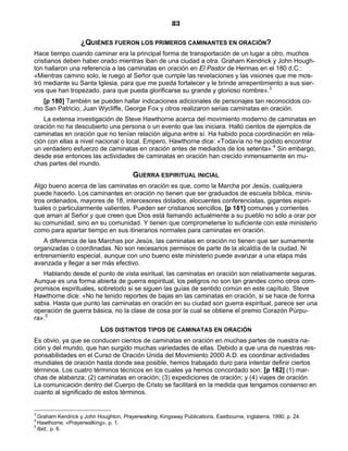 83

                   ¿QUIÉNES FUERON LOS PRIMEROS CAMINANTES EN ORACIÓN?
Hace tiempo cuando caminar era la principal forma de transportación de un lugar a otro, muchos
cristianos deben haber orado mientras iban de una ciudad a otra. Graham Kendrick y John Hough-
ton hallaron una referencia a las caminatas en oración en El Pastor de Hermas en el 180 d.C.:
«Mientras camino solo, le ruego al Señor que cumple las revelaciones y las visiones que me mos-
tró mediante su Santa Iglesia, para que me pueda fortalecer y le brinde arrepentimiento a sus sier-
vos que han tropezado, para que pueda glorificarse su grande y glorioso nombre».3
  [p 180] También se pueden hallar indicaciones adicionales de personajes tan reconocidos co-
mo San Patricio, Juan Wycliffe, George Fox y otros realizaron serias caminatas en oración.
   La extensa investigación de Steve Hawthorne acerca del movimiento moderno de caminatas en
oración no ha descubierto una persona o un evento que las iniciara. Halló cientos de ejemplos de
caminatas en oración que no tenían relación alguna entre sí. Ha habido poca coordinación en rela-
ción con ellas a nivel nacional o local. Empero, Hawthorne dice: «Todavía no he podido encontrar
un verdadero esfuerzo de caminatas en oración antes de mediados de los setenta».4 Sin embargo,
desde ese entonces las actividades de caminatas en oración han crecido inmensamente en mu-
chas partes del mundo.
                                        GUERRA ESPIRITUAL INICIAL
Algo bueno acerca de las caminatas en oración es que, como la Marcha por Jesús, cualquiera
puede hacerlo. Los caminantes en oración no tienen que ser graduados de escuela bíblica, minis-
tros ordenados, mayores de 18, intercesores dotados, elocuentes conferencistas, gigantes espiri-
tuales o particularmente valientes. Pueden ser cristianos sencillos, [p 181] comunes y corrientes
que aman al Señor y que creen que Dios está llamando actualmente a su pueblo no sólo a orar por
su comunidad, sino en su comunidad. Y tienen que comprometerse lo suficiente con este ministerio
como para apartar tiempo en sus itinerarios normales para caminatas en oración.
   A diferencia de las Marchas por Jesús, las caminatas en oración no tienen que ser sumamente
organizadas o coordinadas. No son necesarios permisos de parte de la alcaldía de la ciudad. Ni
entrenamiento especial, aunque con uno bueno este ministerio puede avanzar a una etapa más
avanzada y llegar a ser más efectivo.
   Hablando desde el punto de vista esiritual, las caminatas en oración son relativamente seguras.
Aunque es una forma abierta de guerra espiritual, los peligros no son tan grandes como otros com-
promisos espirituales, sobretodo si se siguen las guías de sentido común en este capítulo. Steve
Hawthorne dice: «No he tenido reportes de bajas en las caminatas en oración, si se hace de forma
sabia. Hasta que punto las caminatas en oración en su ciudad son guerra espiritual, parece ser una
operación de guerra básica, no la clase de cosa por la cual se obtiene el premio Corazón Púrpu-
ra».5
                           LOS DISTINTOS TIPOS DE CAMINATAS EN ORACIÓN
Es obvio, ya que se conducen cientos de caminatas en oración en muchas partes de nuestra na-
ción y del mundo, que han surgido muchas variedades de ellas. Debido a que una de nuestras res-
ponsabilidades en el Curso de Oración Unida del Movimiento 2000 A.D. es coordinar actividades
mundiales de oración hasta donde sea posible, hemos trabajado duro para intentar definir ciertos
términos. Los cuatro términos técnicos en los cuales ya hemos concordado son: [p 182] (1) mar-
chas de alabanza; (2) caminatas en oración; (3) expediciones de oración; y (4) viajes de oración.
La comunicación dentro del Cuerpo de Cristo se facilitará en la medida que tengamos consenso en
cuanto al significado de estos términos.


3
  Graham Kendrick y John Houghton, Prayerwalking, Kingsway Publications, Eastbourne, Inglaterra, 1990, p. 24.
4
  Hawthorne, «Prayerwalking», p. 1.
5
  Ibid., p. 6.
 