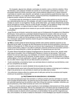 84

        En el pasado, algunos han utilizado «caminatas en oración» como un término colectivo. Otros
    han llamado a casi cualquier ministerio de oración en la comunidad «caminatas en oración». Los
    principales líderes de oración reconocen esto y ahora estamos tratando de no utilizar el término
    «caminatas en oración» para describir, por ejemplo, lo que acordamos puede llamarse mejor «ex-
    pedición de oración» o un «viaje de oración», aunque los términos indudablemente se entrecruzan
    y algunos pueden utilizarlo de manera intercambiable.
        La principal clase de caminatas en oración que explicaré en este capítulo es orar por vecinda-
    rios, particularmente el de uno. Sin embargo, con esto no quiero implicar que otras formas de ca-
    minatas en oración no son legítimas. No hay, jamás debe haber, una manera oficialmente acredita-
    da de caminatas en oración. Dios es un Dios de gran variedad, y Él se deleita en dirigir a Sus hijos
    de formas diferentes. La regla principal es seguir lo que el Espíritu esté diciendo.
        He aquí algunos ejemplos de la manera en que se están realizando las caminatas en oración en
    la actualidad:
•    Jorge Plourde es el director nacional de oración para la Confederación Evangélica de la República
    Dominicana. Como parte de su actividad interdenominacional de oración, ellos oran por los par-
    ques públicos de la ciudad capital de Santo Domingo. El tercer sábado de cada mes, equipos de
    intercesores van a cada uno de los parques a orar por tres horas, desde las 2:00 p.m. a las 5:00
    p.m. Concluyen cada sesión haciendo oración de guerra a medida que caminan alrededor del pe-
    rímetro de cada parque.
•   [p 183] La ciudad capital de Santo Domingo también está cubierta mediante oraciones en las
    esquinas de las calles. Un equipo de 400 intercesores se reúnen de forma periódica y entonces se
    dividen en 40 grupos de 10. Ellos oran por una hora en las 4 esquinas de 10 intercesiones conse-
    cutivas yendo arriba y abajo en una calle en particular. Entonces al final de la hora todos caminan 1
    cuadra en la misma dirección y cubren las siguientes 10 intersecciones por otra hora.
•   El pastor Steven Bunkoff de la Iglesia Congregacional en Savannah, Nueva York, decidió visitar
    cada casa en el pueblo. Pero no distribuyeron literatura ni tocaron en las puertas. Todo lo que
    hicieron fue orar por cada casa y sus residentes. Un enorme mapa en el santuario describía su
    progreso, y el proyecto tomó 25 semanas. El pastor reporta: «Las personas comenzaron a visitar a
    nuestra iglesia, y no hubo explicación «natural»: aparte de que oramos. Un domingo cuatro familias
    de una calle vinieron luego de orar por ellos durante una semana».
•   Cuatro estudiantes universitarios hacen una caminata diaria en oración por sus dormitorios y oran
    por sus compañeros de estudio.
•   Los padres caminan en oración alrededor de las escuelas de sus niños.
•   Una iglesia decide sacar toda la Escuela Dominical fuera de la iglesia un domingo por la mañana y
    dirigir a las personas en una caminata en oración por las calles que la rodean.
•   Una enfermera cristiana utiliza los recesos para el café para caminar los corredores del hospital,
    orando por los pacientes y el personal.
                           [p 184] CAMINATAS EN ORACIÓN EN EL VECINDARIO
    Una razón principal para hacer del vecindario un enfoque primario para las caminatas en oración
    es el concepto territorial bíblico. Se presume que los que residen en una área pueden ejercitar ma-
    yor autoridad espiritual que los extraños a ella. Esto incluye las naciones, ciudades, industrias, gru-
    pos de personas y otras redes humanas así como a los vecindarios.
        Doris y yo hemos servido en guerra espiritual a nivel estratégico internacional con Cindy Jacobs
    de los Generales de Intercesión. Ella es muy solicitada como consultora para las iniciativas de gue-
    rra espiritual en muchas ciudades y países. A dondequiera que va, tiene el cuidado de explicarles a
    los líderes locales la relación entre la autoridad y la territorialidad. No les permite imaginarse que
    ella, como forastera, ha venido a realizar la intercesión a nivel estratégico que requiera la situación.
 