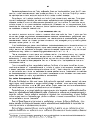 85

    Recientemente estuvimos con Cindy en Brasilia, Brasil, en donde dirigió un grupo de 105 inter-
cesores brasileños experimentados en oración en sitio por la nación. Aunque Cindy dirigió bastan-
te, no oró ya que no tenía autoridad territorial. Entonces los brasileños oraron.
    Sin embargo, los forasteros pueden ir a un territorio que no sea el suyo para orar. Como vere-
mos en los siguientes capítulos, son ellos quienes realizan la mayoría de las expediciones y los
viajes de oración. Empero, en tales casos se aconseja la guía clara de Dios. En contraste, las ca-
minatas en oración en nuestro vecindario pueden surgir de la resolución, no necesariamente de la
revelación. Lo mismo aplica a los miembros de una iglesia que caminan en oración en el vecindario
de una iglesia ya sea que vivan allí o no.
                                        EL TERRITORIALISMO BÍBLICO
La idea de la autoridad territorial comienza con Adán y Eva en el jardín del Edén. El jardín que Dios
les dio para que [p 185] cuidaran obviamente estaba dentro de ciertas fronteras geográficas. Esto
se hace más claro después de la Caída cuando Dios sacó a Adán «del huerto del Edén, para que
labrase la tierra de que fue tomado» y colocó un querubín para protegerlo para que Adán no pudie-
ra volver a entrar (véase Gn 3:23, 24).
    El apóstol Pablo sugirió que su autoridad tenía límites territoriales cuando le escribió a los corin-
tios que limitaría su jactancia «porque no saldré de los límites que me fijó Dios» (2 Co 10:13, LBL).
Luego, escribió: «Y llevaremos el evangelio más allá de ustedes sin entrar en el campo de otros ni
presentarnos muy creídos donde el trabajo ya está hecho» (2 Co 10:16, LBL).
   Dios le prometió a su pueblo que si se humillaban, oraban, buscaban su rostro y se convertían
de sus malos caminos, los escucharía, les perdonaría su pecado y «sanaré su tierra» (2 Cr 7:14,
énfasis mío). Él no dijo que sanaría la tierra de los egipcios o la de los chinos o la de los aztecas,
sino más bien la porción de su geografía. Esta era la tierra sobre la cual el pueblo de Dios tenía
autoridad intrínseca.
    Cuando el pueblo de Dios fue enviado al exilio en Babilonia, el hecho de vivir allí les dio una
medida de autoridad. «Y procurad la paz de la ciudad a la cual os hice transportar, y rogad por ella
a Jehová; porque en su paz tendréis vosotros paz» (Jer 29:7). Esto nos ayuda a comprender que
no sólo tenemos autoridad en los vecindarios en donde podríamos tener propiedades, sino también
en donde alquilemos un apartamento o un cuarto o enseñemos en una escuela o pastoreamos una
iglesia o en donde otro medio legal establece el territorialismo.
Las valijas desempacadas de Beckett
Mi amigo Bob Beckett, un líder en el campo de la cartografía espiritual, confiesa que se frustró y se
descorazonó con la manera en la que su ministerio iba en su iglesia y en su comunidad hasta que
el Señor lo impresionó de forma [p 186] fuerte a él y a Susan, su esposa, en cuanto a la necesidad
de que el pastor se comprometa territorialmente para el ministerio.
    Beckett dijo que si su ciudad habría de experimentar en alguna ocasión una liberación significa-
tiva de los principados de las tinieblas sobre ella: «Alguien como yo tenía que empezar por desem-
pacar las maletas y dejar a un lado el sueño de un ministerio más emocionante en el futuro. Debían
unirse en esto pastores, líderes laicos e iglesias completas, ¡tomando responsabilidad de largo al-
cance por la tierra en que vivíamos!»6
   Cuando Bob y Susan anunciaron que se quedarían en su ciudad de Hemet, California, y com-
praron parcelas en el cementerio para ayudar a sellar el compromiso territorial, la comunidad co-
menzó a cambiar y su iglesia comenzó a crecer.
   Como cristianos estadounidenses en una sociedad móvil, podría ser que no tomemos el con-
cepto territorial bíblico tan seriamente como podríamos. Mientras más entendamos esto, más pode-

6
 Bob Beckett, «Pasos prácticos para la liberación de la comunidad espiritual», La destrucción de fortalezas en su ciu-
dad, C. Peter Wagner, editor, Editorial Betania, Miami, Fl., 1995, p. 166.
 