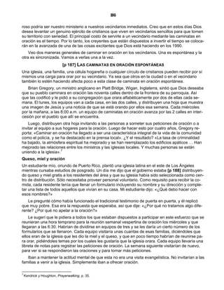 86

roso podría ser nuestro ministerio a nuestros vecindarios inmediatos. Creo que en estos días Dios
desea levantar un genuino ejército de cristianos que viven en vecindarios sencillos para que tomen
su territorio con seriedad. El principal costo de servirle a un vecindario mediante las caminatas en
oración es el tiempo. Por lo tanto, los creyentes que están dispuestos a invertir el tiempo se coloca-
rán en la avanzada de una de las cosas excitantes que Dios está haciendo en los 1990.
    Veo dos maneras generales de caminar en oración en los vecindarios. Una es espontánea y la
otra es sincronizada. Vamos a verlas una a la vez.
                            [p 187] LAS CAMINATAS EN ORACIÓN ESPONTÁNEAS
Una iglesia, una familia, una célula hogareña o cualquier círculo de cristianos pueden recibir por sí
mismos una carga para orar por su vecindario. Ya sea que otros en la ciudad o en el vecindario
también lo estén haciendo afecta poco a esta clase de caminata en oración espontánea.
   Brian Gregory, un ministro anglicano en Platt Bridge, Wigan, Inglaterra, sintió que Dios deseaba
que su pueblo caminara en oración las noventa calles dentro de la frontera de su parroquia. Así
que las codificó y le pidió a su congregación que orara alfabéticamente por dos de ellas cada se-
mana. El lunes, los equipos van a cada casa, en las dos calles, y distribuyen una hoja que muestra
una imagen de Jesús y una noticia de que se está orando por ellos esa semana. Cada miércoles
por la mañana, a las 8:00 a.m. un equipo de caminatas en oración avanza por las 2 calles en inter-
cesión por el pueblo que allí se encuentra.
    Luego, distribuyen otra hoja invitando a las personas a someter sus peticiones de oración o a
invitar al equipo a sus hogares para la oración. Luego de hacer esto por cuatro años, Gregory re-
porta: «Caminar en oración ha llegado a ser una característica integral de la vida de la comunidad
como el policía, y se ha destacado en la prensa local». ¿Y el resultado? «La tasa de criminalidad
ha bajado, la atmósfera espiritual ha mejorado y se han reemplazado los edificios apáticos … Han
mejorado las relaciones entre los ministros y las iglesias locales. Y muchas personas se están
uniendo a la iglesia».7
Queso, miel y oración
Un estudiante mío, oriundo de Puerto Rico, plantó una iglesia latina en el este de Los Ángeles
mientras cursaba estudios de posgrado. Un día me dijo que el gobierno estaba [p 188] distribuyen-
do queso y miel gratis a los residentes del área y que su iglesia había sido seleccionada como cen-
tro de distribución. Sólo necesitaba proveer personal voluntario. Como requisito para recibir la co-
mida, cada residente tenía que llenar un formulario incluyendo su nombre y su dirección y comple-
tar una lista de todos aquellos que vivían en su casa. Mi estudiante dijo: «¿Qué debo hacer con
esos nombres?»
   Le pregunté cómo había funcionado el tradicional testimonio de puerta en puerta, y él replicó
que muy pobre. Esa era la respuesta que esperaba, así que dije: «¿Por qué no tratamos algo dife-
rente? ¿Por qué no apelar a la oración?»
    Le sugerí que le pidiera a todos los que estaban dispuestos a participar en este esfuerzo que se
reunieran una hora temprano para la reunión semanal vespertina de oración los miércoles y que
llegaran a las 6:30. Habrían de dividirse en equipos de tres y se les daría un cierto número de los
formularios que se llenaron. Cada equipo visitaría unas cuantas de esas familias, diciéndoles que
ellos eran de la iglesia que les dio la miel y el queso, y que en poco tiempo habrían de reunirse pa-
ra orar, pidiéndoles temas por los cuales les gustaría que la iglesia orara. Cada equipo llevaría una
libreta de notas para registrar las peticiones de oración. La semana siguiente visitarían de nuevo,
para ver si se respondieron las oraciones y para tomar más peticiones.
   Iban a mantener la actitud mental de que esta no era una visita evangelística. No invitarían a las
familias a venir a la iglesia. Simplemente iban a ofrecer oración.

7
    Kendrick y Houghton, Prayerwalking, p. 35.
 