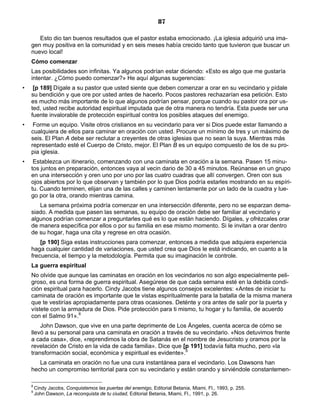 87

       Esto dio tan buenos resultados que el pastor estaba emocionado. ¡La iglesia adquirió una ima-
    gen muy positiva en la comunidad y en seis meses había crecido tanto que tuvieron que buscar un
    nuevo local!
    Cómo comenzar
    Las posibilidades son infinitas. Ya algunos podrían estar diciendo: «Esto es algo que me gustaría
    intentar. ¿Cómo puedo comenzar?» He aquí algunas sugerencias:
•    [p 189] Dígale a su pastor que usted siente que deben comenzar a orar en su vecindario y pídale
    su bendición y que ore por usted antes de hacerlo. Pocos pastores rechazarían esa petición. Esto
    es mucho más importante de lo que algunos podrían pensar, porque cuando su pastor ora por us-
    ted, usted recibe autoridad espiritual imputada que de otra manera no tendría. Esta puede ser una
    fuente invalorable de protección espiritual contra los posibles ataques del enemigo.
•    Forme un equipo. Visite otros cristianos en su vecindario para ver si Dios puede estar llamando a
    cualquiera de ellos para caminar en oración con usted. Procure un mínimo de tres y un máximo de
    seis. El Plan A debe ser reclutar a creyentes de otras iglesias que no sean la suya. Mientras más
    representado esté el Cuerpo de Cristo, mejor. El Plan B es un equipo compuesto de los de su pro-
    pia iglesia.
•    Establezca un itinerario, comenzando con una caminata en oración a la semana. Pasen 15 minu-
    tos juntos en preparación, entonces vaya al vecin dario de 30 a 45 minutos. Reúnanse en un grupo
    en una intersección y oren uno por uno por las cuatro cuadras que allí convergen. Oren con sus
    ojos abiertos por lo que observan y también por lo que Dios podría estarles mostrando en su espíri-
    tu. Cuando terminen, elijan una de las calles y caminen lentamente por un lado de la cuadra y lue-
    go por la otra, orando mientras camina.
       La semana próxima podría comenzar en una intersección diferente, pero no se esparzan dema-
    siado. A medida que pasen las semanas, su equipo de oración debe ser familiar al vecindario y
    algunos podrían comenzar a preguntarles qué es lo que están haciendo. Dígales, y ofrézcales orar
    de manera específica por ellos o por su familia en ese mismo momento. Si le invitan a orar dentro
    de su hogar, haga una cita y regrese en otra ocasión.
        [p 190] Siga estas instrucciones para comenzar, entonces a medida que adquiera experiencia
    haga cualquier cantidad de variaciones, que usted crea que Dios le está indicando, en cuanto a la
    frecuencia, el tiempo y la metodología. Permita que su imaginación le controle.
    La guerra espiritual
    No olvide que aunque las caminatas en oración en los vecindarios no son algo especialmente peli-
    groso, es una forma de guerra espiritual. Asegúrese de que cada semana esté en la debida condi-
    ción espiritual para hacerlo. Cindy Jacobs tiene algunos consejos excelentes: «Antes de iniciar tu
    caminata de oración es importante que te vistas espiritualmente para la batalla de la misma manera
    que te vestirías apropiadamente para otras ocasiones. Deténte y ora antes de salir por la puerta y
    vístete con la armadura de Dios. Pide protección para ti mismo, tu hogar y tu familia, de acuerdo
    con el Salmo 91».8
        John Dawson, que vive en una parte deprimente de Los Ángeles, cuenta acerca de cómo se
    llevó a su personal para una caminata en oración a través de su vecindario. «Nos detuvimos frente
    a cada casa», dice, «reprendimos la obra de Satanás en el nombre de Jesucristo y oramos por la
    revelación de Cristo en la vida de cada familia». Dice que [p 191] todavía falta mucho, pero «la
    transformación social, económica y espiritual es evidente».9
       La caminata en oración no fue una cura instantánea para el vecindario. Los Dawsons han
    hecho un compromiso territorial para con su vecindario y están orando y sirviéndole constantemen-

    8
        Cindy Jacobs, Conquistemos las puertas del enemigo, Editorial Betania, Miami, Fl., 1993, p. 255.
    9
        John Dawson, La reconquista de tu ciudad, Editorial Betania, Miami, Fl., 1991, p. 26.
 