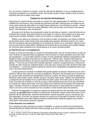 88

te a sus vecinos. Caminar en oración, como las marchas de alabanza, no es un sustituto para el
incesante evangelismo y el ministerio social. Pero puede ayudar en gran medida a abrir el camino
espiritual para que sucedan otras cosas.
                                 CAMINATAS EN ORACIÓN SINCRONIZADAS
Hasta ahora la mayoría de las caminatas en oración han sido espontaneas. El ministerio y sus re-
sultados han sido buenos. Pero suponga que fuéramos más allá. Suponga que una véase a la se-
mana cada cuadra de cada calle en su ciudad fuera cubierta por una caminata en oración. ¿Acaso
puede creer que al año sería una ciudad diferente? Creo que así sería, pero tomaría más que es-
fuerzo, más liderazgo y más coordinación.
   Mi amigo John Huffman ha comenzado la clase de caminata en oración, a nivel de todos los ve-
cindarios de la ciudad, que podría ofrecernos las pistas en cuanto a cómo hacerlo en la suya. Sus
experimentos iniciales, llamados «Cristo por la ciudad» se realizaron en Medellín, Colombia.
    Debido a que este es un esfuerzo a nivel de toda la ciudad, los pastores y los líderes cristianos
de ella deben estar unidos hasta donde sea posible para apoyarlo. Necesitan animar a los miem-
bros de sus iglesias para que participen en la iniciativa de oración de su vecindario. Algunos de los
que conocen bien la ciudad deben establecer las fronteras de los vecindarios que puedan trabajar-
se. Entonces debe reclutarse a los coordinadores en la mayor cantidad posible.
[p 192] Oración por la evangelización
Aunque no todas las caminatas en oración sincronizadas tienen que ser de esta manera, el plan de
John Huffman es explícitamente evangelístico. Pero la oración no debe percibirse como otro méto-
do evangelístico. La comunidad cristiana ya tiene muchos excelentes métodos evangelísticos esta-
blecidos y tiene creyentes entrenados en su aplicación. Huffman dice: «Nuestra idea básica es
aplicar los principios básicos de la guerra espiritual mediante la oración antes de comenzar a evan-
gelizar».10 Una vez que se libre bien la batalla espiritual, nosotros «incapacitaremos o ataremos al
príncipe de este mundo por suficiente tiempo como para que muchos escuchen de forma adecuada
el evangelio»,11 y entonces podemos aplicar la mayoría de la metodología evangelística para cose-
char lo que Dios desea darnos.
    La idea general es movilizar la cantidad más grande posible de oración intercesora por el vecin-
dario por catorce días antes de un evento evangelístico. Mientras más enfocada sea la oración me-
jor, así que cada vecindario es cartografiado cuadra por cuadra. Se utiliza una hoja de papel para
identificar cada cuadra. Casas, tiendas, parques, escuelas, lotes vacíos, edificios de apartamentos
y cualquiera otro se localizan en los cuatro lados de cada cuadra. Para cada casa se ofrece el nú-
mero, el nombre de la familia, el color de la casa y otras características que sirvan para identificar-
la. Cuando los mapas estén listos, se le dan copias a los miembros de los equipos de oración del
lugar, y también se envían a cualquier cantidad de intercesores en otras partes de la ciudad o la
nación, así como a otras naciones que han accedido a unirse durante esas dos semanas.
    Huffman ha bosquejado un programa sugerido de oración para las dos semanas, pero cualquier
variación que [p 193] indique el Señor es bienvenida. El itinerario incluye, entre otras cosas, la pre-
paración de los intercesores, oraciones de bendición, oración de guerra, ayuno y oración por gru-
pos especiales. En el sitio, los equipos caminan en oración por el vecindario al menos 2 de los 14
días, deteniéndose para visitar lugares indicados anteriormente mediante palabras que el Señor
haya dado a intercesores cercanos y lejanos.
Cómo descubrir una maldición
En un esfuerzo de dos semanas de oración en Medellín, un grupo de oración de la Conferencia
General Bautista de Dakota del Norte había acordado orar. Como muchos evangélicos tradiciona-

10
   John C. Huffman, Christ for the City Manual of Participatory Prayer [Manual para la oración corporativa de Cristo para
la ciudad], Christ for the City, P.O. Box 52–7900, Miami, Florida 33152–7900, 1992, p. 3.
11
   Ibid., p. 5.
 
