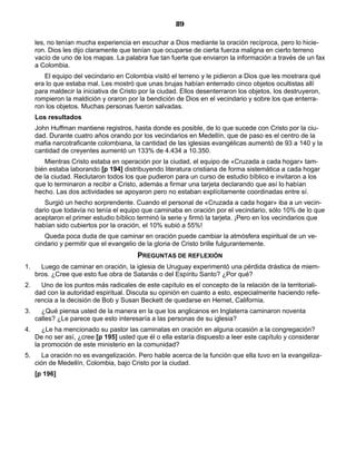 89

     les, no tenían mucha experiencia en escuchar a Dios mediante la oración recíproca, pero lo hicie-
     ron. Dios les dijo claramente que tenían que ocuparse de cierta fuerza maligna en cierto terreno
     vacío de uno de los mapas. La palabra fue tan fuerte que enviaron la información a través de un fax
     a Colombia.
        El equipo del vecindario en Colombia visitó el terreno y le pidieron a Dios que les mostrara qué
     era lo que estaba mal. Les mostró que unas brujas habían enterrado cinco objetos ocultistas allí
     para maldecir la iniciativa de Cristo por la ciudad. Ellos desenterraron los objetos, los destruyeron,
     rompieron la maldición y oraron por la bendición de Dios en el vecindario y sobre los que enterra-
     ron los objetos. Muchas personas fueron salvadas.
     Los resultados
     John Huffman mantiene registros, hasta donde es posible, de lo que sucede con Cristo por la ciu-
     dad. Durante cuatro años orando por los vecindarios en Medellín, que de paso es el centro de la
     mafia narcotraficante colombiana, la cantidad de las iglesias evangélicas aumentó de 93 a 140 y la
     cantidad de creyentes aumentó un 133% de 4.434 a 10.350.
         Mientras Cristo estaba en operación por la ciudad, el equipo de «Cruzada a cada hogar» tam-
     bién estaba laborando [p 194] distribuyendo literatura cristiana de forma sistemática a cada hogar
     de la ciudad. Reclutaron todos los que pudieron para un curso de estudio bíblico e invitaron a los
     que lo terminaron a recibir a Cristo, además a firmar una tarjeta declarando que así lo habían
     hecho. Las dos actividades se apoyaron pero no estaban explícitamente coordinadas entre sí.
        Surgió un hecho sorprendente. Cuando el personal de «Cruzada a cada hogar» iba a un vecin-
     dario que todavía no tenía el equipo que caminaba en oración por el vecindario, sólo 10% de lo que
     aceptaron el primer estudio bíblico terminó la serie y firmó la tarjeta. ¡Pero en los vecindarios que
     habían sido cubiertos por la oración, el 10% subió a 55%!
        Queda poca duda de que caminar en oración puede cambiar la atmósfera espiritual de un ve-
     cindario y permitir que el evangelio de la gloria de Cristo brille fulgurantemente.
                                         PREGUNTAS DE REFLEXIÓN
1.     Luego de caminar en oración, la iglesia de Uruguay experimentó una pérdida drástica de miem-
     bros. ¿Cree que esto fue obra de Satanás o del Espíritu Santo? ¿Por qué?
2.     Uno de los puntos más radicales de este capítulo es el concepto de la relación de la territoriali-
     dad con la autoridad espiritual. Discuta su opinión en cuanto a esto, especialmente haciendo refe-
     rencia a la decisión de Bob y Susan Beckett de quedarse en Hemet, California.
3.     ¿Qué piensa usted de la manera en la que los anglicanos en Inglaterra caminaron noventa
     calles? ¿Le parece que esto interesaría a las personas de su iglesia?
4.      ¿Le ha mencionado su pastor las caminatas en oración en alguna ocasión a la congregación?
     De no ser así, ¿cree [p 195] usted que él o ella estaría dispuesto a leer este capítulo y considerar
     la promoción de este ministerio en la comunidad?
5.     La oración no es evangelización. Pero hable acerca de la función que ella tuvo en la evangeliza-
     ción de Medellín, Colombia, bajo Cristo por la ciudad.
     [p 196]
 