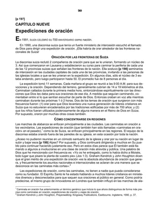 90

[p 197]
CAPÍTULO NUEVE
Expediciones de oración
E   N 1991, SUIZA CELEBRÓ SU 700 ANIVERSARIO         como nación.
   En 1990, una diaconisa suiza que tenía un fuerte ministerio de intercesión escuchó el llamado
de Dios para dirigir una expedición de oración. ¡Ella habría de orar alrededor de las fronteras na-
cionales de Suiza!
                                ORACIÓN POR LAS FRONTERAS DE SUIZA
La diaconisa suiza reclutó 2 compañeros de oración para que se le unieran, formando un núcleo de
3. Así que comenzaron en Lausana y establecieron su curso para caminar la periferia de cada una
de las 12 provincias suizas que señalan las fronteras de la nación. Ella sostuvo [p 198] seminarios
de intercesión en las ciudades capitales de cada una de las provincias, invitando a las personas de
las iglesias locales a que se les unieran en la expedición. En algunos días, sólo el núcleo de 3 es-
taba andando, pero luego participaron hasta 50. El promedio fue de 8 personas al día.
    La expedición tomó 11 semanas. Cada mañana el grupo se reunió a las 9:00 A.M. para sus de-
vociones y la oración. Dependiendo del terreno, generalmente cubrían de 14 a 19 kilómetros al día.
Caminaban callados durante la primera media hora, sintonizándose espiritualmente con las direc-
ciones que Dios les daba para sus oraciones de ese día. A medida que seguían caminando, co-
mentaban entre sí lo que sentían escuchar de parte de Dios. Entonces oraban en voz alta mientras
caminaban durante las próximas 1 ó 2 horas. Dos de los temas de oración que surgieron con más
frecuencia fueron: (1) orar para que Dios levantara una nueva generación de líderes cristianos en
Suiza que no estuvieran encadenados por las tradiciones edificadas por más de 700 años; y (2)
que los niños fueran utilizados poderosamente de alguna manera en el Reino de Dios en Suiza.
Por supuesto, oraron por muchas otras cosas también.
                                   CÓMO CONCENTRARSE EN REGIONES
Las marchas de alabanza se enfocan principalmente a las ciudades. Las caminatas en oración a
los vecindarios. Las expediciones de oración (que también han sido llamadas «caminatas en ora-
ción» en el pasado),1 como la de Suiza, se enfocan principalmente en las regiones. El equipo de la
diaconisa estaba orando fuera de las paredes de su iglesia, en esta ocasión por toda la nación.
¿Acaso no pudieron reunirse en un cómodo santuario de la iglesia y orar por su nación en lugar de
subir y bajar esos [p 199] Alpes? Por supuesto, y Dios continuará dirigiendo a muchos en Su pue-
blo para continuar haciendo justamente eso. Pero en estos días parece que Él también está lla-
mando a algunos a involucrarse en una clase de oración más atrevida y pública. Una palabra de
Dios que he mencionado con frecuencia es: «Yo os he entregado, como lo había dicho a Moisés,
todo lugar que pisare la planta de vuestro pie» (Jos 1:3). Graham Kendrick y John Houghton dicen
que el gran mérito de una expedición de oración «es la absoluta abundancia de oración que gene-
ra, y frecuentemente los asuntos nacionales e internacionales se aclaran de una manera que se
desconoce en las caminatas más cortas».2
    Las expediciones de oración, como las caminatas, no tienen a nadie que pueda considerarse
como su fundador. El Espíritu Santo le ha estado hablando a muchos líderes cristianos en ministe-
rios diversos y desconectados para que saquen sus oraciones al público en general. Como podría
predecirse, el mismo grupo de innovadores en Londres que también influyó en las marchas de ala-

1
  Caminata en oración fue anteriormente un término genérico que incluía lo que ahora distinguimos de forma más pre-
cisa como caminatas en oración, expediciones de oración y viajes de oración.
2
  Graham Kendrick y John Houghton, Prayerwalking, Kingsway Publications, Eastbourne, Inglaterra, 1990, p. 37.
 