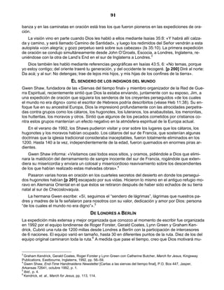 91

banza y en las caminatas en oración está tras los que fueron pioneros en las expediciones de ora-
ción.
   La visión vino en parte cuando Dios les habló a ellos mediante Isaías 35:8: «Y habrá allí calza-
da y camino, y será llamado Camino de Santidad», y luego los redimidos del Señor vendrán a esta
autopista «con alegría; y gozo perpetuo será sobre sus cabezas» (Is 35:10). La primera expedición
de oración se condujo simultáneamente desde John O’Groats, Escocia, a Londres, Inglaterra, re-
uniéndose con la otra de Land’s End en el sur de Inglaterra a Londres.3
   Dios también les habló mediante referencias geográficas en Isaías 43:5, 6: «No temas, porque
yo estoy contigo; del oriente traeré tu generación, y del occidente te recogeré. [p 200] Diré al norte:
Da acá; y al sur: No detengas; trae de lejos mis hijos, y mis hijas de los confines de la tierra».
                              EL SENDERO DE LOS INDIGNOS DEL MUNDO
Gwen Shaw, fundadora de las «Siervas del tiempo final» y miembro organizador de la Red de Gue-
rra Espiritual, recientemente sintió que Dios la estaba enviando, juntamente con su esposo, Jim, a
una expedición de oración que siguiera los senderos de los creyentes perseguidos «de los cuales
el mundo no era digno» como el escritor de Hebreos podría describirlos (véase Heb 11:38). Su en-
foque fue en su ancestral Europa, Dios la impresionó profundamente con las atrocidades perpetra-
das contra grupos como los cátaros, los hugonotes, los luteranos, los anabautistas, los menonitas,
los hutteritas, los moravos y otros. Sintió que algunos de los pecados cometidos por cristianos co-
ntra estos grupos mantenían un efecto negativo en la atmósfera espiritual de la Europa actual.
   En el verano de 1992, los Shaws pudieron visitar y orar sobre los lugares que los cátaros, los
hugonotes y los moravos habían ocupado. Los cátaros del sur de Francia, que sostenían algunas
doctrinas que la iglesia tradicional consideraba inaceptables, fueron totalmente eliminados en los
1200. Hasta 140 a la vez, independientemente de la edad, fueron quemados en enormes piras ar-
dientes.
    Gwen Shaw informa: «Visitamos casi todos esos sitios, y oramos, pidiéndole a Dios que elimi-
nara la maldición del derramamiento de sangre inocente del sur de Francia, rogándole que exten-
diera su misericordia y enviara un colosal y misericordioso reavivamiento sobre los descendientes
de los que habían realizado estas malvadas obras».4
   Pasaron varias horas en oración en los cuarteles secretos del desierto en donde los persegui-
dos hugonotes habían [p 201] escapado por sus vidas. Hicieron lo mismo en el antiguo refugio mo-
ravo en Alemania Oriental en el que éstos se retiraron después de haber sido echados de su tierra
natal al sur de Checoslovaquia.
   La hermana Gwen escribe: «Sí, seguimos el “sendero de lágrimas”, lágrimas que nuestros pa-
dres y madres de la fe señalaron para nosotros con su valor, dedicación y amor por Dios: persona
“de los cuales el mundo no era digno”».5
                                          DE LONDRES A BERLÍN
La expedición más extensa y mejor organizada que conozco al momento de escribir fue organizada
en 1992 por el equipo londinense de Roger Forster, Gerald Coates, Lynn Green y Graham Ken-
drick. Cubrió una ruta de 1200 millas desde Londres a Berlín con la participación de intercesores
de 6 naciones. El equipo varió en tamaño, hasta 30 en diferentes puntos de la ruta. Diez de los del
equipo original caminaron toda la ruta.6 A medida que pase el tiempo, creo que Dios motivará mu-


3
  Graham Kendrick, Gerald Coates, Roger Forster y Lynn Green con Catherine Butcher, March for Jesus, Kingsway
Publications, Eastbourne, Inglaterra, 1992, pp. 56–59.
4
  Gwen Shaw, End-Time Handmaidens Newsletter [Cartas a las siervas del tiempo final], P.O. Box 447, Jasper,
Arkansas 72641, octubre 1992, p. 1.
5
  Ibid., p. 4.
6
  Kendrick, et. al., March for Jesus, pp. 113, 114.
 