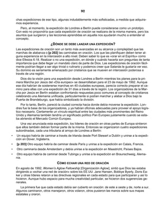 92

    chas expediciones de ese tipo, algunas indudablemente más sofisticadas, a medida que adquira-
    mos experiencia.
       Pero, al momento, la expedición de Londres a Berlín puede considerarse como un prototipo.
    Con esto no propondría que cada expedición de oración se realizara de la misma manera, pero los
    asuntos que surgieron y las lecciones aprendidas en aquella nos ayudarán mucho a entender el
    concepto.
                              ¿DÓNDE SE DEBE LANZAR UNA EXPEDICIÓN?
    Las expediciones de oración son un tanto más avanzadas en su alcance y complejidad que las
    marchas de alabanza o [p 202] las caminatas en oración. Los que las planifiquen deben tener al-
    guna experiencia en la intercesión a alto nivel. Deben saber lo que es «orar en el Espíritu» como
    dice Efesios 6:18. Realizar o no una expedición, en dónde y cuándo hacerla son preguntas de tanta
    importancia que debe llegar un mandato claro de parte de Dios. Las expediciones de oración fácil-
    mente podrían llegar a ser algo trivial o rutinario y podemos creer que Satanás le gustaría ver eso.
    Su dominio es seriamente amenazado por cristianos que se mueven en intercesión poderosa a
    través de una región.
       Dios dio la visión para una expedición desde Londres a Berlín mientras los planes para la pri-
    mera Marcha por Jesús del «Día europeo» se desarrollaban para el 23 de mayo de 1992. Aunque
    ese día habrían de sostenerse marchas en 40 ciudades europeas, parecía correcto preparar el ca-
    mino para ellas con una expedición de 31 días a través de la región. Los organizadores de la Mar-
    cha por Jesús en Berlín estaban confrontando respuestas poco comunes al concepto de cristianos
    celebrando una Alemania unificada, particularmente si podían marchar y alabar a Dios bajo la
    Puerta de Brandeburgo, que había simbolizado la división.
        Por lo tanto, Berlín, pareció la ciudad correcta hacia donde debía moverse la expedición. Lon-
    dres fue la base de los organizadores, y ya habían oficinas adecuadas para proveer el apoyo logís-
    tico necesario. Ciertamente un vínculo espiritual entre las ciudades más prominentes del Reino
    Unido y Alemania también tendría un significado político Pan Europeo justamente cuando se esta-
    ba abriendo el Mercado Común Europeo.
       Una vez anunciada esta expedición, los líderes de oración en otras partes de Europa sintieron
    que ellos también debían formar parte de la misma. Entonces se organizaron cuatro expediciones
    subordinadas, cada una tributaria al arroyo de Londres a Berlín:
•   Un equipo habría de caminar a través de Irlanda desde Port Stewart a Dublín y unirse a la expedi-
    ción en Dover, Inglaterra.
•   [p 203] Otro equipo habría de caminar desde París y unirse a la expedición en Calais, Francia.
•   Otro caminaría desde Amsterdam y debía unirse a la expedición en Maastricht, Países Bajos.
•   Otro equipo habría de caminar desde Tubinga y unirse a la expedición en Braunschweig, Alema-
    nia.
                                   CÓMO ECHAR UNA RED DE ORACIÓN
    En agosto de 1992, Women’s Aglow Fellowship [Organización Aglow], sintió que Dios las estaba
    dirigiendo a «echar una red de oración» sobre los EE.UU. Jane Hansen, Bobbye Byerly, Doris Ea-
    ker y otras líderes retaron a las directivas regionales en cada estado para que participaran y así lo
    hicieron. Aunque hubo espacio para mucha creatividad particular, se hicieron dos sugerencias ge-
    nerales.
       La primera fue que cada estado debía ser cubierto en oración: de este a oeste y de, norte a sur.
    Algunos caminaron, otros manejaron, otros volaron, otros pusieron las manos sobre sus mapas
    estatales y oraron.
 
