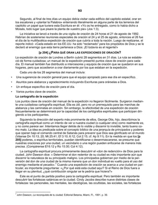93

        Segundo, al final de tres días un equipo debía visitar cada edificio del capitolio estatal, orar en
    los escalones y «plantar la Palabra» enterrando literalmente en alguna parte de los terrenos del
    capitolio un papel que tuviera esta Escritura en él: «Yo os he entregado, como lo había dicho a
    Moisés, todo lugar que pisare la planta de vuestro pie» (Jos 1:3).
        La iniciativa se lanzó a través de una vigilia de oración de 24 horas el 21 de agosto de 1992.
    Habrían de sostenerse reuniones especiales de oración el 24 y el 25 de agosto, entonces el 26 fue
    el día de la multifacética expedición de oración que cubría a toda la nación. Luego de realizarse, el
    reporte indicó: «Cada estado en los EE.UU. ha sido “reclamado” para los propósitos de Dios y se le
    declaró al enemigo que esta tierra pertenece a Dios: ¡El todavía es el regente!»
                            [p 204] ¿PARA QUÉ ORAN LAS EXPEDICIONES DE ORACIÓN?
    La expedición de oración de Londres a Berlín cubrió 28 segmentos en 31 días. La ruta se estable-
    ció de forma cuidadosa; un manual de la expedición presentó puntos clave de oración para cada
    día. El manual también fue distribuido a intercesores y equipos de oración que se quedaron en sus
    hogares, pero que accedieron a orar diariamente por los que estaban en la expedición.
          Cada uno de los 28 segmentos del manual incluía:
•   Una sugerencia de oración general para que el equipo apropiado para ese día en específico.
•   Asuntos para alabanza y agradecimiento incluyendo Escrituras para orárselas a Dios.
•   Un enfoque específico de oración para el día.
•   Varios puntos clave de oración.
    La cartografía de la expedición
    Los puntos clave de oración del manual de la expedición no llegaron fácilmente. Surgieron median-
    te una cuidadosa cartografía espiritual. Ella es útil, pero no un prerrequisito para las marchas de
    alabanza y las caminatas en oración. Sin embargo, la efectividad de una expedición de oración
    frecuentemente se determinará por la capacidad de los cartógrafos espirituales que participan diri-
    giendo a los participantes.
       Siguiendo la dirección del experto más prominente de ellos, George Otis, hijo, describimos la
    cartografía espiritual como un intento de ver a nuestra ciudad (o cualquier otra) como realmente es,
    y no como parece ser. Intentamos llegar detrás de lo visible y discernir lo invisible, tanto bueno co-
    mo malo. La idea es predicada sobre el concepto bíblico de una jerarquía de principados y poderes
    que operan bajo el comando central de Satanás para prevenir que Dios sea glorificado en el mundo
    (Véanse Dn 10:13, 20; Mt 25:41; Ef 3:10; 6:12; Col 2:15; cf. Ap 9:11). En la medida en que los [p
    205] poderes, o espíritus territoriales, puedan identificarse o desenmascararse, se presume que
    nuestras oraciones por una ciudad, un vecindario o una región pueden enfocarse de manera más
    precisa. (Compárense Ef 6:12 y Ro 15:30; Col 4:12).
        La cartografía espiritual procura primeramente descubrir el «don de redención» de Dios para la
    ciudad. John Dawson dice: « Determinar el don redentor de su ciudad es más importante aún que
    discernir la naturaleza de su principado maligno. Los principados gobiernan por medio de la per-
    versión del don de una ciudad de la misma manera que un don individual es vuelto para el uso del
    enemigo mediante el pecado».7 Cuando una expedición de oración se acerca a una ciudad en par-
    ticular, es importante preguntarse: «¿Por qué está esta ciudad aquí? Si el Reino de Dios fuera a
    llegar en su plenitud, ¿qué contribución singular se le pediría que hiciera?»
        Este es el punto de partida positivo para la cartografía espiritual. Pero también es importante
    descubrir las fortalezas satánicas en la ciudad. Cindy Jacobs describe nueve distintas clases de
    fortalezas: las personales, las mentales, las ideológicas, las ocultistas, las sociales, las fortalezas


    7
        John Dawson, La reconquista de tu ciudad, Editorial Betania, Miami, Fl., 1991, p. 39.
 