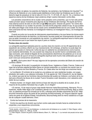 94

     entre la ciudad y la iglesia, los asientos de Satanás, las sectarias y las fortalezas de iniquidad.8 La
     influencia de Satanás en una ciudad puede debilitarse al derrumbar las fortalezas que le dan el
     derecho legal de perpetuar el mal en ella (cf 2 Co 2:10, 11; Ef 4:26, 27; Ap 2:9, 13), y mientras más
     sepamos acerca de las fortalezas mejor podemos dirigir nuestra intercesión contra ellas.
         Los pecados corporativos de la ciudad, tanto pasados como presentes, que no han sido perdo-
     nados proveen apoyo incesante para algunas de las fortalezas del enemigo. He escrito de forma
     más extensa acerca de esto en otro libro en [p 206] esta serie, Oración de guerra.9 En Cómo des-
     truir las fortalezas en su ciudad, he provisto una lista de 60 preguntas (véase el cap. 9) que pueden
     ser útiles para llegar a las raíces de las cosas como verdaderamente son en una ciudad. Es nece-
     sario acercarse de tres maneras: la investigación histórica, la investigación física, y la investigación
     espiritual.
         Cuando se junta con la ayuda de intercesores experimentados y los que tienen los dones espiri-
     tuales de discernimiento de espíritus, la información reunida puede ser inmensamente útil para los
     que se están moviendo en una expedición de oración. La cartografía espiritual hace lo mismo para
     los intercesores que lo que hacen los rayos X para un médico.
     Puntos clave de oración
     La cartografía espiritual realizada para los «puntos clave de oración» en los 28 segmentos de la
     expedición de Londres a Berlín es muy impresionante. Sin embargo, al leerlos no pude dejar de
     pensar que quizás en menos de 2 años de aquí en adelante los consideraremos como buenos,
     pero bastante elementales. En una ocasión las máquinas de escribir fueron consideradas como
     algo avanzado, pero desde la llegada de los procesadores electrónicos de palabras ya no es así.
     Estoy confiado de que en el futuro la cartografía espiritual será mucho más sofisticada que cual-
     quier cosa que conozcamos actualmente.
        [p 207] ¿Qué quiero decir? He aquí algunos de los ejemplos concretos del Diario de oración de
     Londres a Berlín.
        • El domingo 26 de abril, la expedición irá desde Dover, Inglaterra a Calais, Francia. Calais es el
     lugar de la famosa catedral de Notre Dame en donde sostendrán un concierto de oración esa no-
     che con cristianos de Gran Bretaña y Francia. En Calais ellos han de dirigir sus oraciones hacia:
1.     La humillación: El símbolo de la ciudad es una estatua con seis residentes locales, con sogas
     alrededor del cuello y sus cabezas inclinadas. El 3 de agosto de 1342, Eduardo III, rey de Inglate-
     rra, ordenó que seis de los hombres más prominentes del pueblo se rindieran y se fueran de la ciu-
     dad para ofrecerle las llaves de la ciudad. Fueron forzados a salir descalzos y con cabestros alre-
     dedor de sus cuellos.
2.    Poderes fuertes: Un dragón alado domina el tope del reloj de la alcaldía de la ciudad. ¡En la
     mayoría de los pueblos franceses hay un gallo, no un dragón!
         • El viernes, 15 de mayo el grupo viaja desde Hanover hasta Braunschweig, Alemania. Por su
     trasfondo, Adolfo Hitler llegó a ser ciudadano alemán en la ciudad de Braunschweig. Bajo su direc-
     ción, la catedral principal fue tomada por la SS y utilizada para oficiales aspirantes de la SS. Hitler
     encontró tremendo apoyo de parte de las personas de Braunschweig, sin ninguna objeción signifi-
     cativa de parte de la Iglesia Estatal. Actualmente, Braunschweig tiene la menor asistencia a la igle-
     sia de cualquier ciudad alemana. Oren:
1.       Contra las fuerzas de la masonería.
2.     Contra los espíritus de división que luchan contra cada paso tomado hacia la unidad entre los
     creyentes y sus respectivas comuniones.
     8
       Cindy Jacobs, «Cómo lidiar con las fortalezas», La destrucción de fortalezas en su ciudad, C. Peter Wagner, editor,
     Editorial Betania, Miami, FL, 1995 pp. 75–98.
     9
       C. Peter Wagner, Oración de guerra, Editorial Betania, Miami, FL, 1994 cap. 7: «La remisión del pecado de las nacio-
     nes».
 