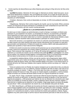 95

3.    Contra espíritus de desconfianza que utiliza Satanás para extinguir el flujo del amor de Dios entre
     sus hijos.
        • [p 208] Mosrsleben, Alemania: El único lugar en Alemania en donde, hasta hace poco, se po-
     dían tomar desperdicios nucleares. Hay una fortaleza de muerte. Es un lugar de reunión para mu-
     chos neonazis. Los pocos cristianos que hay allí son denominados como secta y están seriamente
     atacados por enfermedades.
       • Erxleben, Alemania: Oren contra el desempleo en el área. Un 50% de la población está des-
     empleada.
        • Magdeburgo, Alemania: Oren contra el espíritu de muerte, que es muy fuerte. Niños y jóvenes
     mueren con frecuencia de forma antinatural. El autobahn [la super autopista] es la que tiene más
     accidentes en Alemania y allí han muerto muchas personas.
                              ¿QUIÉN VA A LAS EXPEDICIONES DE ORACIÓN?
     Es obvio que no todo cristiano se sentirá llamado a invertir el tiempo, la energía y el dinero para
     participar en una expedición de oración. La necesidad de madurez, el compromiso y el llamado
     divino específico es mayor que en las marchas de alabanza y las caminatas en oración. Cada
     equipo de expedición de oración debe tener un número razonable de intercesores dotados y expe-
     rimentados, además necesitan estar acostumbrados a participar en oración continua.
        Sería tonto lanzarse a una expedición de oración sin suficiente acompañamiento de intercesión.
     Se debe requerir que cada miembro del equipo reclute intercesores que se queden en casa pero
     que prometan orar diariamente. El Diario de oración de Londres a Berlín está adecuadamente di-
     señado para ayudarlos a hacer esto de forma inteligente.
         El Diario de oración enumera los nombres de 54 personas que se comprometieron a participar
     en toda o parte de la expedición de Londres a Berlín juntamente con otros ocho como personal de
     apoyo. Para involucrar más creyentes, en 21 de las 30 noches de la expedición organizaron de
     antemano un concierto de oración con los cristianos del pueblo [p 209] al cual llegaban. En varios
     de los pueblos, los cristianos locales llegaron a entusiasmarse mucho y muchedumbres de hasta
     400 les daban la bienvenida en la frontera de sus pueblos cuando llegaban caminando.
        La expedición estadounidense «Echar una red de oración» de la Organización Aglow utilizó
     mayormente autos como medio de transporte. El reporte dice: «Desde el Monte Denali en Alaska
     hasta las costas de Nueva Jersey, las cintas amarillas atadas a los autos o a los brazos fueron un
     símbolo del amor de Cristo que rodeaba a las mujeres mientras cubrían sus áreas con “redes de
     oración”».
        Tanto en Loisiana como en Florida, las mujeres manejaron por la costa todo el día y se detuvie-
     ron cada 11 kilómetros a orar. En California, equipos manejaron del este al oeste y del norte al sur,
     cruzando al estado en oración. Y dijeron: «Fue como atar una cinta a un paquete». Una dama en
     Virginia manejó 20 horas en 3 días. Otro grupo en Virginia alquiló un aeroplano y cubrió al estado
     desde la frontera con Carolina del Norte hasta el límite con Virginia Occidental con oración.
         En Japón, Paul K. Ariga, coordinador nacional de la Red de Guerra Espiritual, organizó una ex-
     pedición de oración en ferrocarril. Un ejecutivo cristiano los asistió al alquilar un tren que tenía 6
     vagones de pasajeros, y 400 personas que habrían de orar se ofrecieron de voluntarios para viajar
     juntos a 6 ciudades en el área de Osaka, orando y alabando dentro del tren mientras viajaban, y
     fuera del tren a medida que se detenían en las ciudades. Ariga luego alquiló una barca de pasaje-
     ros para llevar 1.000 a una expedición de oración de un día alrededor del puerto de Osaka.
         En 1992, David Bryant y Jeff Marks de Conciertos de Oración organizaron doce líderes de igle-
     sias en Nueva Inglaterra para una expedición de oración que habría de cubrir 5 estados. Viajaron
     más de 1.200 kilómetros en dos vehículos familiares y un Toyota. En un período de 78 horas parti-
     ciparon en 4 conciertos de oración y nueve reuniones de oración para pastores y líderes. Nueva
     Inglaterra muy bien podría dirigir el camino hacia el reavivamiento para todo el resto de los EE.UU.
 