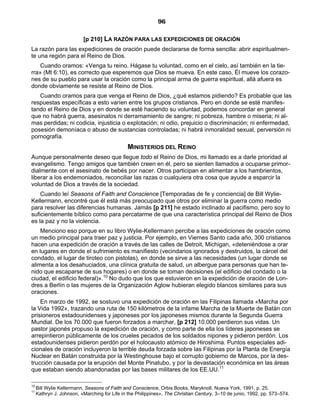 96

                          [p 210] LA RAZÓN PARA LAS EXPEDICIONES DE ORACIÓN
La razón para las expediciones de oración puede declararse de forma sencilla: abrir espiritualmen-
te una región para el Reino de Dios.
    Cuando oramos: «Venga tu reino. Hágase tu voluntad, como en el cielo, así también en la tie-
rra» (Mt 6:10), es correcto que esperemos que Dios se mueva. En este caso, Él mueve los corazo-
nes de su pueblo para usar la oración como la principal arma de guerra espiritual, allá afuera es
donde obviamente se resiste al Reino de Dios.
   Cuando oramos para que venga el Reino de Dios, ¿qué estamos pidiendo? Es probable que las
respuestas específicas a esto varíen entre los grupos cristianos. Pero en donde se esté manifes-
tando el Reino de Dios y en donde se esté haciendo su voluntad, podemos concordar en general
que no habrá guerra, asesinatos ni derramamiento de sangre; ni pobreza, hambre o miseria; ni al-
mas perdidas; ni codicia, injusticia o explotación; ni odio, prejuicio o discriminación; ni enfermedad,
posesión demoníaca o abuso de sustancias controladas; ni habrá inmoralidad sexual, perversión ni
pornografía.
                                               MINISTERIOS DEL REINO
Aunque personalmente deseo que llegue todo el Reino de Dios, mi llamado es a darle prioridad al
evangelismo. Tengo amigos que también creen en él, pero se sienten llamados a ocuparse primor-
dialmente con el asesinato de bebés por nacer. Otros participan en alimentar a los hambrientos,
liberar a los endemoniados, reconciliar las razas o cualquiera otra cosa que ayude a esparcir la
voluntad de Dios a través de la sociedad.
    Cuando leí Seasons of Faith and Conscience [Temporadas de fe y conciencia] de Bill Wylie-
Kellermann, encontré que él está más preocupado que otros por eliminar la guerra como medio
para resolver las diferencias humanas. Jamás [p 211] he estado inclinado al pacifismo, pero soy lo
suficientemente bíblico como para percatarme de que una característica principal del Reino de Dios
es la paz y no la violencia.
    Menciono eso porque en su libro Wylie-Kellermann percibe a las expediciones de oración como
un medio principal para traer paz y justicia. Por ejemplo, en Viernes Santo cada año, 300 cristianos
hacen una expedición de oración a través de las calles de Detroit, Michigan, «deteniéndose a orar
en lugares en donde el sufrimiento es manifiesto (vecindarios ignorados y destruidos, la cárcel del
condado, el lugar de tiroteo con pistolas), en donde se sirve a las necesidades (un lugar donde se
alimenta a los desahuciados, una clínica gratuita de salud, un albergue para personas que han te-
nido que escaparse de sus hogares) o en donde se toman decisiones (el edificio del condado o la
ciudad, el edificio federal)».10 No dudo que los que estuvieron en la expedición de oración de Lon-
dres a Berlín o las mujeres de la Organización Aglow hubieran elegido blancos similares para sus
oraciones.
    En marzo de 1992, se sostuvo una expedición de oración en las Filipinas llamada «Marcha por
la Vida 1992», trazando una ruta de 150 kilómetros de la infame Marcha de la Muerte de Batán con
prisioneros estadounidenses y japoneses por los japoneses mismos durante la Segunda Guerra
Mundial. De los 70.000 que fueron forzados a marchar, [p 212] 10.000 perdieron sus vidas. Un
pastor japonés propuso la expedición de oración, y como parte de ella los líderes japoneses se
arrepintieron públicamente de los crueles pecados de los soldados nipones y pidieron perdón. Los
estadounidenses pidieron perdón por el holocausto atómico de Hiroshima. Puntos especiales adi-
cionales de oración incluyeron la terrible deuda forzada sobre las Filipinas por la Planta de Energía
Nuclear en Batán construida por la Westinghouse bajo el corrupto gobierno de Marcos, por la des-
trucción causada por la erupción del Monte Pinatubo, y por la devastación económica en las áreas
que estaban siendo abandonadas por las bases militares de los EE.UU.11

10
     Bill Wylie Kellermann, Seasons of Faith and Conscience, Orbis Books, Maryknoll, Nueva York, 1991, p. 25.
11
     Kathryn J. Johnson, «Marching for Life in the Philippines», The Christian Century, 3–10 de junio, 1992, pp. 573–574.
 