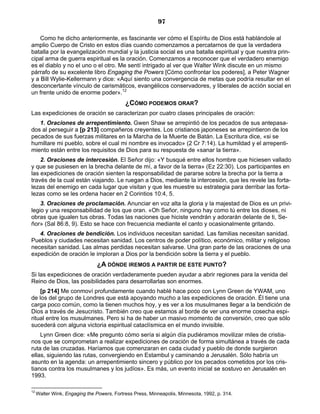 97

    Como he dicho anteriormente, es fascinante ver cómo el Espíritu de Dios está hablándole al
amplio Cuerpo de Cristo en estos días cuando comenzamos a percatarnos de que la verdadera
batalla por la evangelización mundial y la justicia social es una batalla espiritual y que nuestra prin-
cipal arma de guerra espiritual es la oración. Comenzamos a reconocer que el verdadero enemigo
es el diablo y no el uno o el otro. Me sentí intrigado al ver que Walter Wink discute en un mismo
párrafo de su excelente libro Engaging the Powers [Cómo confrontar los poderes], a Peter Wagner
y a Bill Wylie-Kellermann y dice: «Aquí siento una convergencia de metas que podría resultar en el
desconcertante vínculo de carismáticos, evangélicos conservadores, y liberales de acción social en
un frente unido de enorme poder».12
                                            ¿CÓMO PODEMOS ORAR?
Las expediciones de oración se caracterizan por cuatro clases principales de oración:
   1. Oraciones de arrepentimiento. Gwen Shaw se arrepintió de los pecados de sus antepasa-
dos al perseguir a [p 213] compañeros creyentes. Los cristianos japoneses se arrepintieron de los
pecados de sus fuerzas militares en la Marcha de la Muerte de Batán. La Escritura dice, «si se
humillare mi pueblo, sobre el cual mi nombre es invocado» (2 Cr 7:14). La humildad y el arrepenti-
miento están entre los requisitos de Dios para su respuesta de «sanar la tierra».
    2. Oraciones de intercesión. El Señor dijo: «Y busqué entre ellos hombre que hiciesen vallado
y que se pusiesen en la brecha delante de mí, a favor de la tierra» (Ez 22:30). Los participantes en
las expediciones de oración sienten la responsabilidad de pararse sobre la brecha por la tierra a
través de la cual están viajando. Le ruegan a Dios, mediante la intercesión, que les revele las forta-
lezas del enemigo en cada lugar que visitan y que les muestre su estrategia para derribar las forta-
lezas como se les ordena hacer en 2 Corintios 10:4, 5.
    3. Oraciones de proclamación. Anunciar en voz alta la gloria y la majestad de Dios es un privi-
legio y una responsabilidad de los que oran. «Oh Señor, ninguno hay como tú entre los dioses, ni
obras que igualen tus obras. Todas las naciones que hiciste vendrán y adorarán delante de ti, Se-
ñor» (Sal 86:8, 9). Esto se hace con frecuencia mediante el canto y ocasionalmente gritando.
   4. Oraciones de bendición. Los individuos necesitan sanidad. Las familias necesitan sanidad.
Pueblos y ciudades necesitan sanidad. Los centros de poder político, económico, militar y religioso
necesitan sanidad. Las almas perdidas necesitan salvarse. Una gran parte de las oraciones de una
expedición de oración le imploran a Dios por la bendición sobre la tierra y el pueblo.
                                ¿A DÓNDE IREMOS A PARTIR DE ESTE PUNTO?
Si las expediciones de oración verdaderamente pueden ayudar a abrir regiones para la venida del
Reino de Dios, las posibilidades para desarrollarlas son enormes.
    [p 214] Me conmoví profundamente cuando hablé hace poco con Lynn Green de YWAM, uno
de los del grupo de Londres que está apoyando mucho a las expediciones de oración. Él tiene una
carga poco común, como la tienen muchos hoy, y es ver a los musulmanes llegar a la bendición de
Dios a través de Jesucristo. También creo que estamos al borde de ver una enorme cosecha espi-
ritual entre los musulmanes. Pero si ha de haber un masivo momento de conversión, creo que sólo
sucederá con alguna victoria espiritual cataclísmica en el mundo invisible.
    Lynn Green dice: «Me pregunto cómo sería si algún día pudiéramos movilizar miles de cristia-
nos que se comprometan a realizar expediciones de oración de forma simultánea a través de cada
ruta de las cruzadas. Haríamos que comenzaran en cada ciudad y pueblo de donde surgieron
ellas, siguiendo las rutas, convergiendo en Estambul y caminando a Jerusalén. Sólo habría un
asunto en la agenda: un arrepentimiento sincero y público por los pecados cometidos por los cris-
tianos contra los musulmanes y los judíos». Es más, un evento inicial se sostuvo en Jerusalén en
1993.

12
     Walter Wink, Engaging the Powers, Fortress Press, Minneapolis, Minnesota, 1992, p. 314.
 