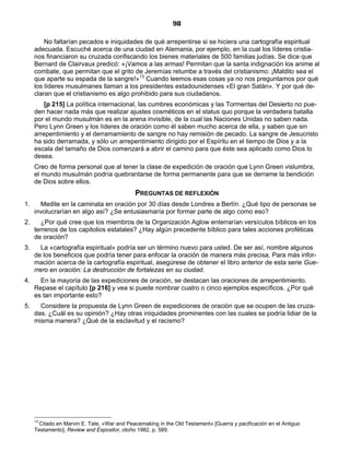 98

         No faltarían pecados e iniquidades de qué arrepentirse si se hiciera una cartografía espiritual
     adecuada. Escuché acerca de una ciudad en Alemania, por ejemplo, en la cual los líderes cristia-
     nos financiaron su cruzada confiscando los bienes materiales de 500 familias judías. Se dice que
     Bernard de Clairvaux predicó: «¡Vamos a las armas! Permitan que la santa indignación los anime al
     combate, que permitan que el grito de Jeremías retumbe a través del cristianismo: ¡Maldito sea el
     que aparte su espada de la sangre!»13 Cuando leemos esas cosas ya no nos preguntamos por qué
     los líderes musulmanes llaman a los presidentes estadounidenses «El gran Satán». Y por qué de-
     claran que el cristianismo es algo prohibido para sus ciudadanos.
         [p 215] La política internacional, las cumbres económicas y las Tormentas del Desierto no pue-
     den hacer nada más que realizar ajustes cosméticos en el status quo porque la verdadera batalla
     por el mundo musulmán es en la arena invisible, de la cual las Naciones Unidas no saben nada.
     Pero Lynn Green y los líderes de oración como él saben mucho acerca de ella, y saben que sin
     arrepentimiento y el derramamiento de sangre no hay remisión de pecado. La sangre de Jesucristo
     ha sido derramada, y sólo un arrepentimiento dirigido por el Espíritu en el tiempo de Dios y a la
     escala del tamaño de Dios comenzará a abrir el camino para que éste sea aplicado como Dios lo
     desea.
     Creo de forma personal que al tener la clase de expedición de oración que Lynn Green vislumbra,
     el mundo musulmán podría quebrantarse de forma permanente para que se derrame la bendición
     de Dios sobre ellos.
                                             PREGUNTAS DE REFLEXIÓN
1.     Medite en la caminata en oración por 30 días desde Londres a Berlín. ¿Qué tipo de personas se
     involucrarían en algo así? ¿Se entusiasmaría por formar parte de algo como eso?
2.     ¿Por qué cree que los miembros de la Organización Aglow enterrarían versículos bíblicos en los
     terrenos de los capitolios estatales? ¿Hay algún precedente bíblico para tales acciones proféticas
     de oración?
3.      La «cartografía espiritual» podría ser un término nuevo para usted. De ser así, nombre algunos
     de los beneficios que podría tener para enfocar la oración de manera más precisa. Para más infor-
     mación acerca de la cartografía espiritual, asegúrese de obtener el libro anterior de esta serie Gue-
     rrero en oración: La destrucción de fortalezas en su ciudad.
4.     En la mayoría de las expediciones de oración, se destacan las oraciones de arrepentimiento.
     Repase el capítulo [p 216] y vea si puede nombrar cuatro o cinco ejemplos específicos. ¿Por qué
     es tan importante esto?
5.     Considere la propuesta de Lynn Green de expediciones de oración que se ocupen de las cruza-
     das. ¿Cuál es su opinión? ¿Hay otras iniquidades prominentes con las cuales se podría lidiar de la
     misma manera? ¿Qué de la esclavitud y el racismo?




     13
       Citado en Marvin E. Tate, «War and Peacemaking in the Old Testament» [Guerra y pacificación en el Antiguo
     Testamento], Review and Expositor, otoño 1982, p. 589.
 