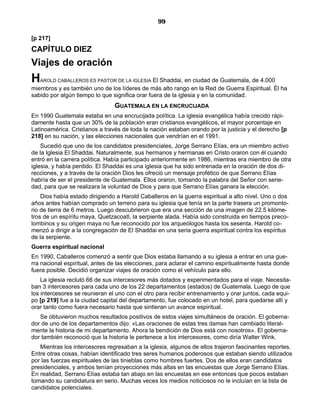 99

[p 217]
CAPÍTULO DIEZ
Viajes de oración
H  AROLD CABALLEROS ES PASTOR DE LA IGLESIA     El Shaddai, en ciudad de Guatemala, de 4.000
miembros y es también uno de los líderes de más alto rango en la Red de Guerra Espiritual. Él ha
sabido por algún tiempo lo que significa orar fuera de la iglesia y en la comunidad.
                                GUATEMALA EN LA ENCRUCIJADA
En 1990 Guatemala estaba en una encrucijada política. La iglesia evangélica había crecido rápi-
damente hasta que un 30% de la población eran cristianos evangélicos, el mayor porcentaje en
Latinoamérica. Cristianos a través de toda la nación estaban orando por la justicia y el derecho [p
218] en su nación, y las elecciones nacionales que vendrían en el 1991.
    Sucedió que uno de los candidatos presidenciales, Jorge Serrano Elías, era un miembro activo
de la Iglesia El Shaddai. Naturalmente, sus hermanos y hermanas en Cristo oraron con él cuando
entró en la carrera política. Había participado anteriormente en 1986, mientras era miembro de otra
iglesia, y había perdido. El Shaddai es una iglesia que ha sido entrenada en la oración de dos di-
recciones, y a través de la oración Dios les ofreció un mensaje profético de que Serrano Elías
habría de ser el presidente de Guatemala. Ellos oraron, tomando la palabra del Señor con serie-
dad, para que se realizara la voluntad de Dios y para que Serrano Elías ganara la elección.
    Dios había estado dirigiendo a Harold Caballeros en la guerra espiritual a alto nivel. Uno o dos
años antes habían comprado un terreno para su iglesia que tenía en la parte trasera un promonto-
rio de tierra de 6 metros. Luego descubrieron que era una sección de una imagen de 22.5 kilóme-
tros de un espíritu maya, Quetzacoatl, la serpiente alada. Había sido construida en tiempos preco-
lombinos y su origen maya no fue reconocido por los arqueólogos hasta los sesenta. Harold co-
menzó a dirigir a la congregación de El Shaddai en una seria guerra espiritual contra los espíritus
de la serpiente.
Guerra espiritual nacional
En 1990, Caballeros comenzó a sentir que Dios estaba llamando a su iglesia a entrar en una gue-
rra nacional espiritual, antes de las elecciones, para aclarar el camino espiritualmente hasta donde
fuera posible. Decidió organizar viajes de oración como el vehículo para ello.
    La iglesia reclutó 66 de sus intercesores más dotados y experimentados para el viaje. Necesita-
ban 3 intercesores para cada uno de los 22 departamentos (estados) de Guatemala. Luego de que
los intercesores se reunieran el uno con el otro para recibir entrenamiento y orar juntos, cada equi-
po [p 219] fue a la ciudad capital del departamento, fue colocado en un hotel, para quedarse allí y
orar tanto como fuera necesario hasta que sintieran un avance espiritual.
   Se obtuvieron muchos resultados positivos de estos viajes simultáneos de oración. El goberna-
dor de uno de los departamentos dijo: «Las oraciones de estas tres damas han cambiado literal-
mente la historia de mi departamento. Ahora la bendición de Dios está con nosotros». El goberna-
dor también reconoció que la historia le pertenece a los intercesores, como diría Walter Wink.
   Mientras los intercesores regresaban a la iglesia, algunos de ellos trajeron fascinantes reportes.
Entre otras cosas, habían identificado tres seres humanos poderosos que estaban siendo utilizados
por las fuerzas espirituales de las tinieblas como hombres fuertes. Dos de ellos eran candidatos
presidenciales, y ambos tenían proyecciones más altas en las encuestas que Jorge Serrano Elías.
En realidad, Serrano Elías estaba tan abajo en las encuestas en ese entonces que pocos estaban
tomando su candidatura en serio. Muchas veces los medios noticiosos no le incluían en la lista de
candidatos potenciales.
 