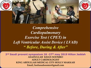 Comprehensive
Cardiopulmonary
Exercise Test ( CPET) in
Left Ventricular Assist Device ( LVAD)
“ Before, During & After”
2nd Saudi prevent symposium 26 -27th may 2019 Hilton Jeddah
ASADULLAH KHAN SOOMRO
ADULT CARDIOLOGIST
KING ABDULLAH MEDICAL CITY HOLLY MAKKAH
Email, hssbasadsoomro@gmail.com
 