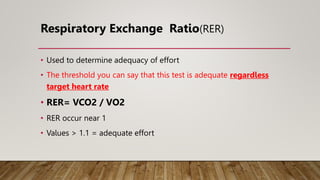 Respiratory Exchange Ratio(RER)
• Used to determine adequacy of effort
• The threshold you can say that this test is adequate regardless
target heart rate
• RER= VCO2 / VO2
• RER occur near 1
• Values > 1.1 = adequate effort
 