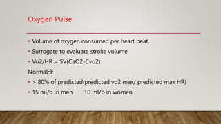 Oxygen Pulse
• Volume of oxygen consumed per heart beat
• Surrogate to evaluate stroke volume
• Vo2/HR = SV(CaO2-Cvo2)
Normal
• > 80% of predicted(predicted vo2 max/ predicted max HR)
• 15 ml/b in men 10 ml/b in women
 
