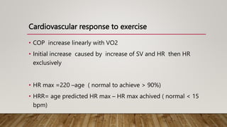 Cardiovascular response to exercise
• COP increase linearly with VO2
• Initial increase caused by increase of SV and HR then HR
exclusively
• HR max =220 –age ( normal to achieve > 90%)
• HRR= age predicted HR max – HR max achived ( normal < 15
bpm)
 
