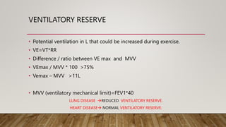 VENTILATORY RESERVE
• Potential ventilation in L that could be increased during exercise.
• VE=VT*RR
• Difference / ratio between VE max and MVV
• VEmax / MVV * 100 >75%
• Vemax – MVV >11L
• MVV (ventilatory mechanical limit)=FEV1*40
LUNG DISEASE REDUCED VENTILATORY RESERVE.
HEART DISEASE NORMAL VENTILATORY RESERVE.
 