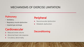 MECHANISMS OF EXERCISE LIMITATION
Pulmonary
• Ventilatory
• Respiratory muscle dysfunction
• Impaired gas exchange
Deconditioning
Peripheral
 Neuromuscular dysfunction
 Metabolic dysfunction
Cardiovascular
 Reduced stroke volume
 Abnormal heart rate response
 Circulatory abnormality
 