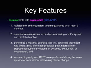 Key Features
• Inclusion: Pts with organic MR (93% MVP)
1. isolated MR and regurgitant volume quantified by at least 2
methods;
2. quantitative assessment of cardiac remodeling and LV systolic
and diastolic function;
3. performed a maximal exercise test, i.e., achieving their heart
rate goal (􏰆85% of the age-predicted peak heart rate) or
stopped because of symptoms of dyspnea, exhaustion, or
hypotension; and
4. echocardiography and CPET were performed during the same
episode of care without intervening clinical change.
 