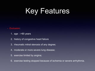 Key Features
• Exclusion:
1. age 􏰆>90 years
2. history of congestive heart failure
3. rheumatic mitral stenosis of any degree;
4. moderate or more severe lung disease;
5. exercise limited by angina;
6. exercise testing stopped because of ischemia or severe arrhythmia.
 