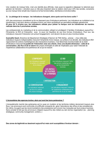 Une vocation de marque forte, c’est une identité plus affirmée, mais aussi la capacité à dépasser le rationnel pour
générer de l’émotion. L’émotion joue un rôle plus important dans la relation client pour 23% des sondés, conscients
qu’une marque forte remplit des missions à la fois fonctionnelles, identitaires et émotionnelles.
3) Le pilotage de la marque : les indicateurs changent, alors quels sont les bons outils ?
42% des annonceurs considèrent qu’ils ne disposent pas d’indicateurs pertinents. Les indicateurs se multiplient et se
transforment, il est donc devenu complexe d’avoir une vision synthétique qui permette le pilotage opérationnel.
Et pour 63 % d’entre eux, les indicateurs utilisés pour piloter la marque vont se transformer de manière
radicale dans les 5 prochaines années.
Les professionnels du marketing et de la communication utilisent et privilégient 3 familles d’indicateurs aujourd’hui :
l’Empreinte, le ROI et l’Interaction avec le souci de l’équilibre de ces trois formes d’indicateurs. Pour eux, les
indicateurs mesurant l’interaction (et surtout l’engagement) vont devenir de plus en plus incontournables.
Guénaëlle Gault, Directrice de Département Stratégies d’Opinion de TNS Sofres, précise : « Aux côtés des
indicateurs toujours indispensables mesurant l’empreinte d’une marque, sa surface et sa densité, des indicateurs ROI
rapprochant les actions marketing/com des transactions business, il est désormais incontournable de se doter
d’indicateurs mesurant la qualité de l’interaction avec ses clients. Avec une double dimension : celle de la
conversation, des flux et de la nature des propos échangés et celle de l’implication pour saisir l’intensité de
l’expérience collaborative et la pertinence de ce qui en ressort.
L’écosystème des agences évolue, alors qui sont les bons partenaires ?
L’écosystème/le marché des partenaires est lui aussi en mutation et les territoires métiers deviennent toujours plus
flous. Les annonceurs sont confrontés à la difficulté croissante de gérer l’abondance des offres et des compétences.
De même, ils jugent que les recommandations des prestataires sont encore trop marquées par leurs enjeux business.
Sans compter le fait que les annonceurs intègrent aujourd’hui des métiers au sein de leur organisation (ex. : planning
stratégique, community management, contenu..)
Des zones de légitimité se dessinent aujourd’hui mais sont susceptibles d’évoluer demain :
 