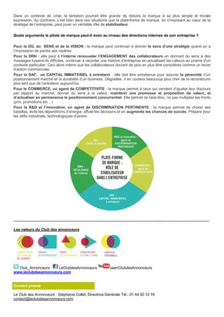 Dans un contexte de crise, la tentation pourrait être grande de réduire la marque à sa plus simple et triviale
expression. Au contraire, c’est bien dans ces situations que la plate-forme de marque, en s’imposant au cœur de la
stratégie de l’entreprise, peut jouer un véritable rôle de stabilisateur.
Quels arguments le pilote de marque peut-il avoir au niveau des directions internes de son entreprise ?
Pour la DG, du SENS et de la VISION : la marque peut continuer à donner le sens d’une stratégie quand on a
l’impression de perdre ses repères
Pour la DRH : elle peut à l’interne renouveler l’ENGAGEMENT des collaborateurs en donnant du sens à des
messages fussent-ils difficiles, continuer à raconter une histoire d’entreprise en actualisant les valeurs au prisme d’un
contexte particulier. Ceci alors même que les collaborateurs doivent de plus en plus être considérés comme un levier
d’action commerciale.
Pour la DAF, un CAPITAL IMMATERIEL à entretenir : elle doit être entretenue pour assurer la pérennité d’un
positionnement marché et la durabilité d’un business. Dégradée, il en coutera beaucoup plus cher de la reconstruire
plus tard que de l’entretenir aujourd’hui.
Pour le COMMERCE, un agent de COMPETITIVITE : la marque permet à ceux qui vendent d’ajuster leur discours
par rapport au marché, donner du sens à la valeur, maintenir une promesse et proposition de valeur, et
d’actualiser en permanence le positionnement concurrentiel. Elle permet de faire bloc, ne pas multiplier les fronts
(prix, promotions etc…)
Pour la R&D et l’innovation, un agent de DISCRIMINATION PERTINENTE : la marque permet de choisir ses
batailles, évite les déperditions d’énergie, affute les décisions et en augmente les chances de succès. Prépare pour
les défis industriels, technologiques d’avenir.
------------------------------------------------------------------------------------------------------------------------------------------------------------
Les valeurs du Club des annonceurs
Club_Annonceurs LeClubdesAnnonceurs user/ClubdesAnnonceurs
www.leclubdesannonceurs.com
Contact presse
Le Club des Annonceurs : Stéphanie Collet, Directrice Générale Tél.: 01 44 50 12 10
contact@leclubdesannonceurs.com
 