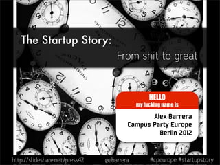The Startup Story:
                                    From shit to great


                                                 HELLO
                                            my fucking name is

                                               Alex Barrera
                                        Campus Party Europe
                                                 Berlin 2012


http://slideshare.net/press42   @abarrera        #cpeurope #startupstory
 