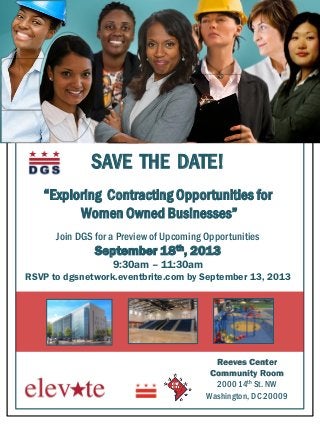 SAVE THE DATE!
“Exploring Contracting Opportunities for
Women Owned Businesses”
Join DGS for a Preview of Upcoming Opportunities
September 18th, 2013
9:30am – 11:30am
RSVP to dgsnetwork.eventbrite.com by September 13, 2013
Reeves Center
Community Room
2000 14th St. NW
Washington, DC 20009
 