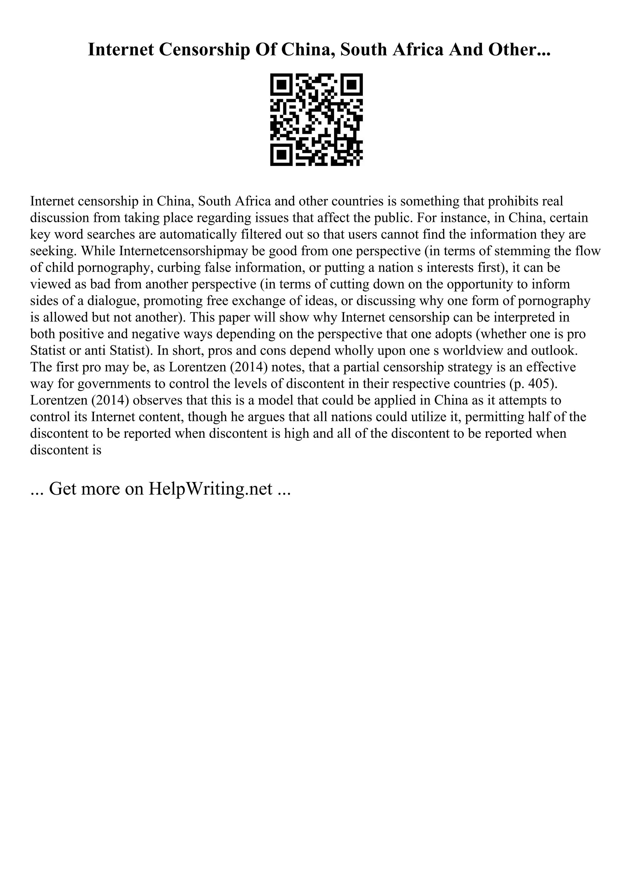 Internet Censorship Of China, South Africa And Other...
Internet censorship in China, South Africa and other countries is something that prohibits real
discussion from taking place regarding issues that affect the public. For instance, in China, certain
key word searches are automatically filtered out so that users cannot find the information they are
seeking. While Internetcensorshipmay be good from one perspective (in terms of stemming the flow
of child pornography, curbing false information, or putting a nation s interests first), it can be
viewed as bad from another perspective (in terms of cutting down on the opportunity to inform
sides of a dialogue, promoting free exchange of ideas, or discussing why one form of pornography
is allowed but not another). This paper will show why Internet censorship can be interpreted in
both positive and negative ways depending on the perspective that one adopts (whether one is pro
Statist or anti Statist). In short, pros and cons depend wholly upon one s worldview and outlook.
The first pro may be, as Lorentzen (2014) notes, that a partial censorship strategy is an effective
way for governments to control the levels of discontent in their respective countries (p. 405).
Lorentzen (2014) observes that this is a model that could be applied in China as it attempts to
control its Internet content, though he argues that all nations could utilize it, permitting half of the
discontent to be reported when discontent is high and all of the discontent to be reported when
discontent is
... Get more on HelpWriting.net ...
 