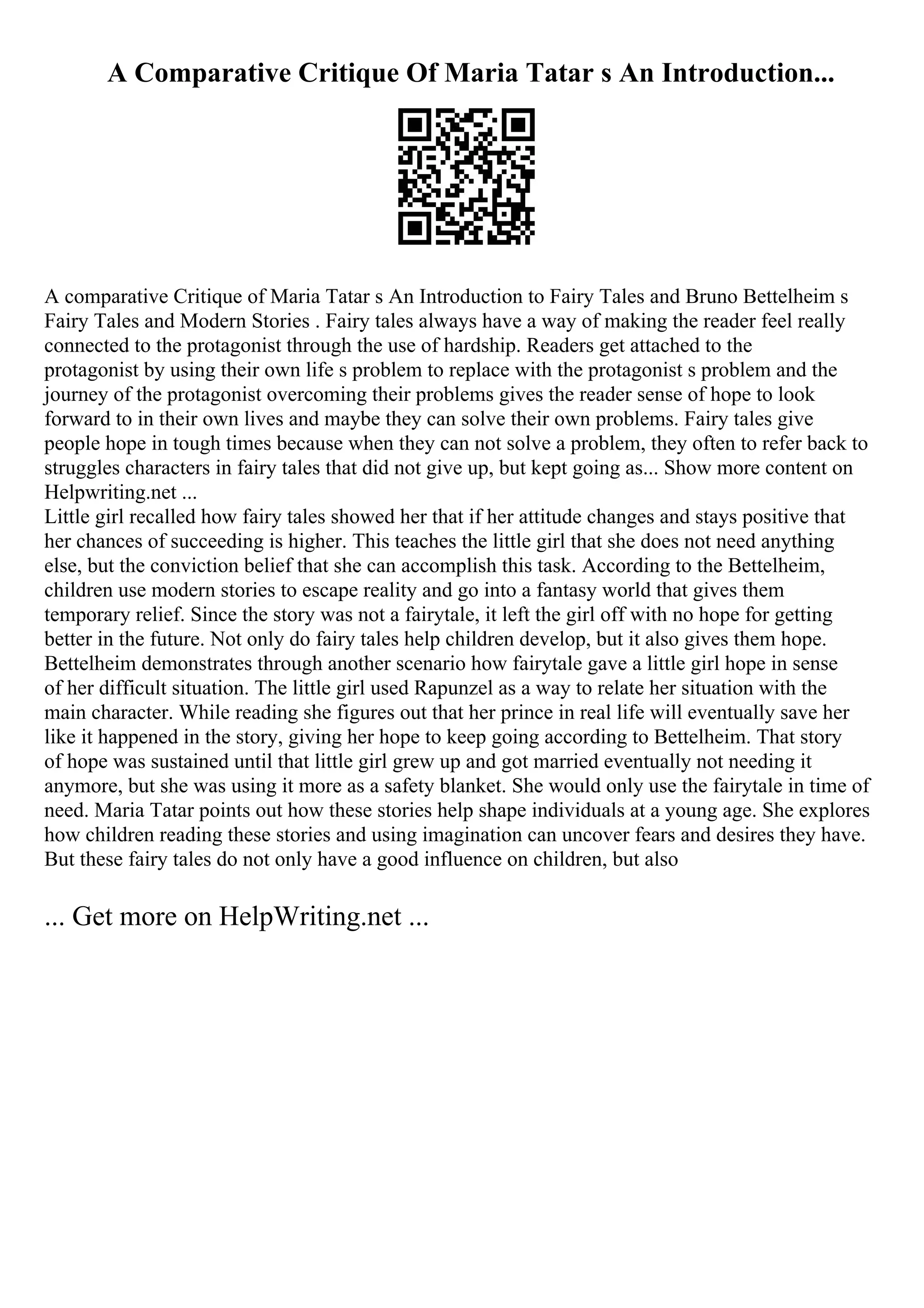 A Comparative Critique Of Maria Tatar s An Introduction...
A comparative Critique of Maria Tatar s An Introduction to Fairy Tales and Bruno Bettelheim s
Fairy Tales and Modern Stories . Fairy tales always have a way of making the reader feel really
connected to the protagonist through the use of hardship. Readers get attached to the
protagonist by using their own life s problem to replace with the protagonist s problem and the
journey of the protagonist overcoming their problems gives the reader sense of hope to look
forward to in their own lives and maybe they can solve their own problems. Fairy tales give
people hope in tough times because when they can not solve a problem, they often to refer back to
struggles characters in fairy tales that did not give up, but kept going as... Show more content on
Helpwriting.net ...
Little girl recalled how fairy tales showed her that if her attitude changes and stays positive that
her chances of succeeding is higher. This teaches the little girl that she does not need anything
else, but the conviction belief that she can accomplish this task. According to the Bettelheim,
children use modern stories to escape reality and go into a fantasy world that gives them
temporary relief. Since the story was not a fairytale, it left the girl off with no hope for getting
better in the future. Not only do fairy tales help children develop, but it also gives them hope.
Bettelheim demonstrates through another scenario how fairytale gave a little girl hope in sense
of her difficult situation. The little girl used Rapunzel as a way to relate her situation with the
main character. While reading she figures out that her prince in real life will eventually save her
like it happened in the story, giving her hope to keep going according to Bettelheim. That story
of hope was sustained until that little girl grew up and got married eventually not needing it
anymore, but she was using it more as a safety blanket. She would only use the fairytale in time of
need. Maria Tatar points out how these stories help shape individuals at a young age. She explores
how children reading these stories and using imagination can uncover fears and desires they have.
But these fairy tales do not only have a good influence on children, but also
... Get more on HelpWriting.net ...
 