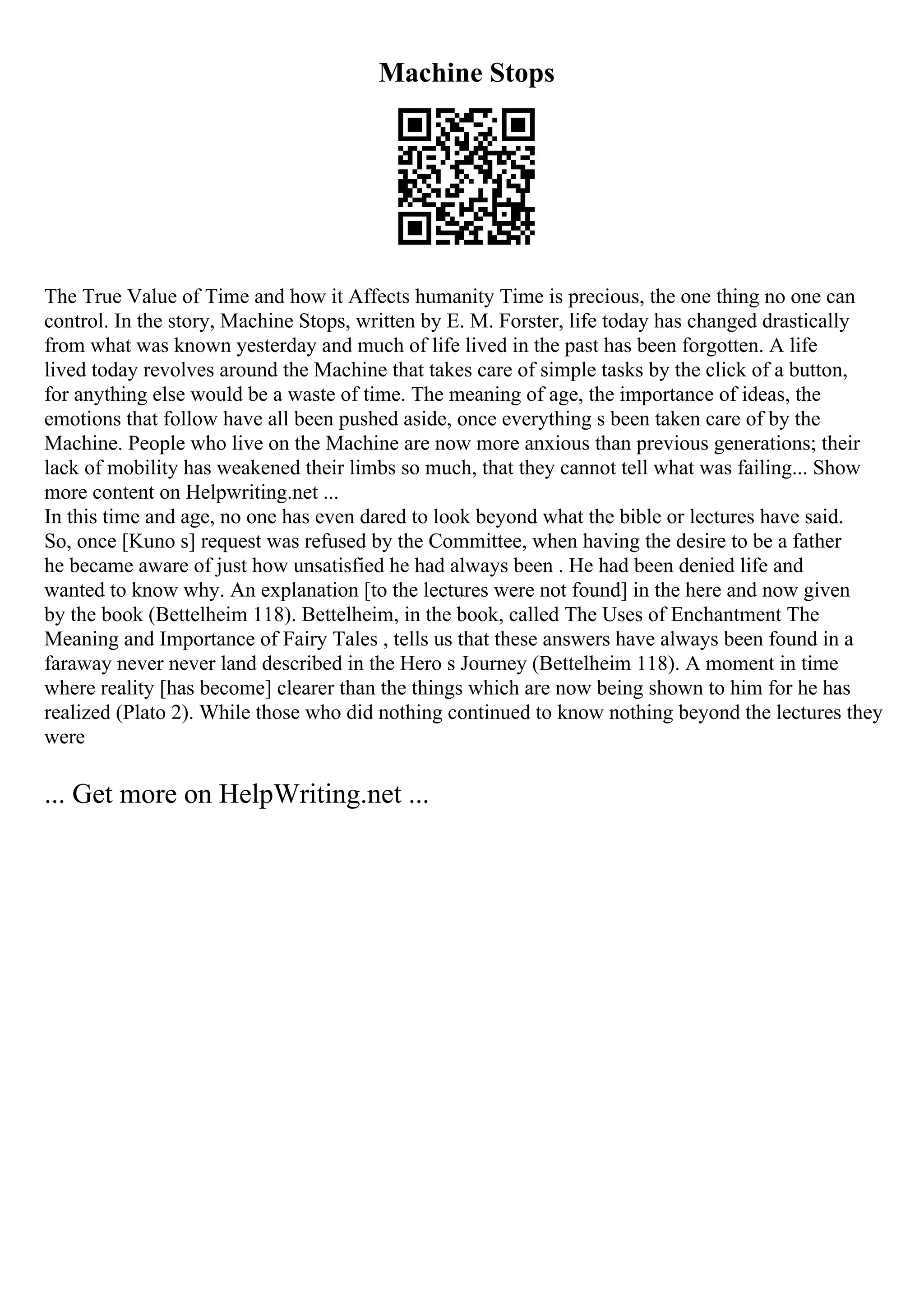 Machine Stops
The True Value of Time and how it Affects humanity Time is precious, the one thing no one can
control. In the story, Machine Stops, written by E. M. Forster, life today has changed drastically
from what was known yesterday and much of life lived in the past has been forgotten. A life
lived today revolves around the Machine that takes care of simple tasks by the click of a button,
for anything else would be a waste of time. The meaning of age, the importance of ideas, the
emotions that follow have all been pushed aside, once everything s been taken care of by the
Machine. People who live on the Machine are now more anxious than previous generations; their
lack of mobility has weakened their limbs so much, that they cannot tell what was failing... Show
more content on Helpwriting.net ...
In this time and age, no one has even dared to look beyond what the bible or lectures have said.
So, once [Kuno s] request was refused by the Committee, when having the desire to be a father
he became aware of just how unsatisfied he had always been . He had been denied life and
wanted to know why. An explanation [to the lectures were not found] in the here and now given
by the book (Bettelheim 118). Bettelheim, in the book, called The Uses of Enchantment The
Meaning and Importance of Fairy Tales , tells us that these answers have always been found in a
faraway never never land described in the Hero s Journey (Bettelheim 118). A moment in time
where reality [has become] clearer than the things which are now being shown to him for he has
realized (Plato 2). While those who did nothing continued to know nothing beyond the lectures they
were
... Get more on HelpWriting.net ...
 