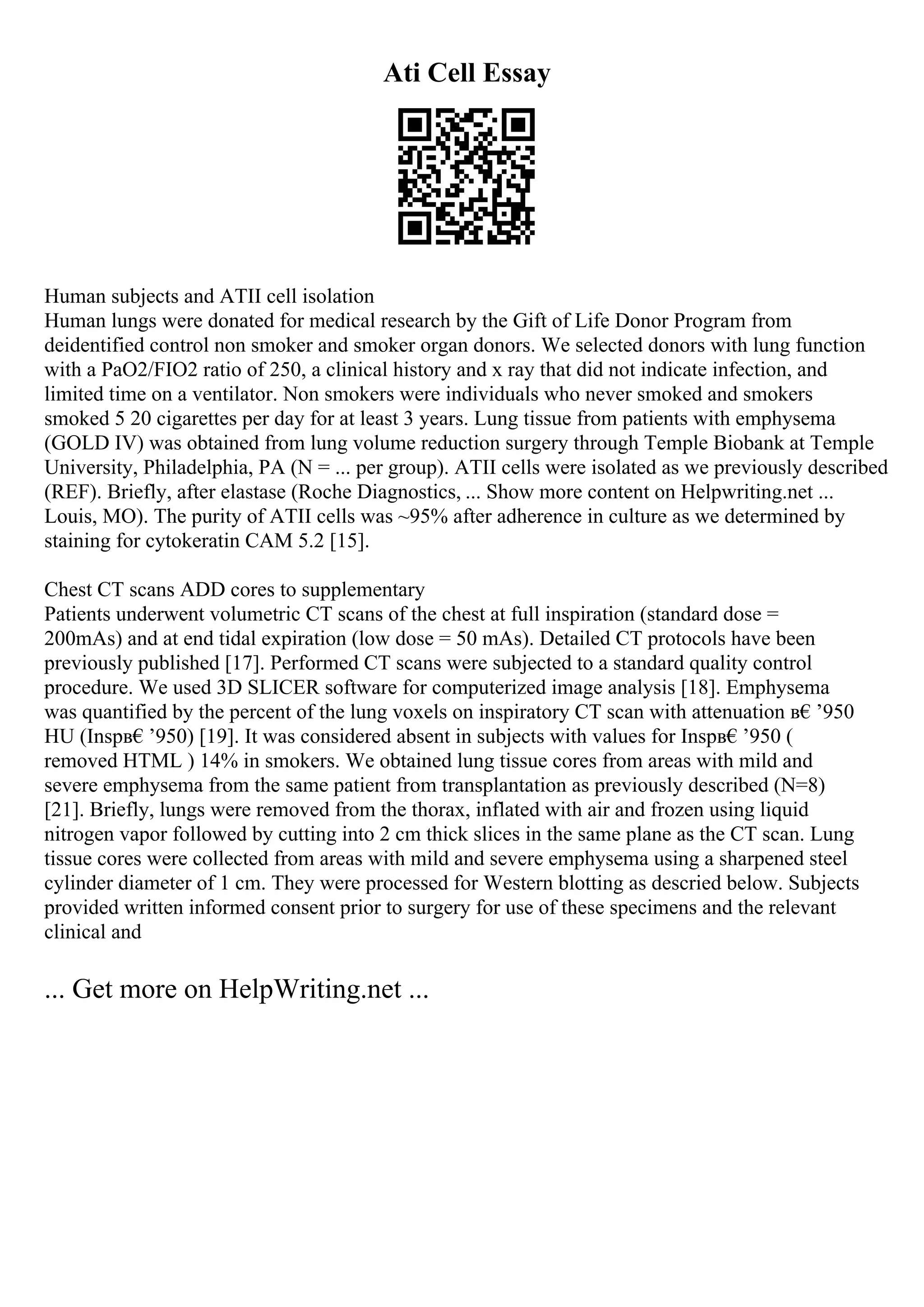 Ati Cell Essay
Human subjects and ATII cell isolation
Human lungs were donated for medical research by the Gift of Life Donor Program from
deidentified control non smoker and smoker organ donors. We selected donors with lung function
with a PaO2/FIO2 ratio of 250, a clinical history and x ray that did not indicate infection, and
limited time on a ventilator. Non smokers were individuals who never smoked and smokers
smoked 5 20 cigarettes per day for at least 3 years. Lung tissue from patients with emphysema
(GOLD IV) was obtained from lung volume reduction surgery through Temple Biobank at Temple
University, Philadelphia, PA (N = ... per group). ATII cells were isolated as we previously described
(REF). Briefly, after elastase (Roche Diagnostics, ... Show more content on Helpwriting.net ...
Louis, MO). The purity of ATII cells was ~95% after adherence in culture as we determined by
staining for cytokeratin CAM 5.2 [15].
Chest CT scans ADD cores to supplementary
Patients underwent volumetric CT scans of the chest at full inspiration (standard dose =
200mAs) and at end tidal expiration (low dose = 50 mAs). Detailed CT protocols have been
previously published [17]. Performed CT scans were subjected to a standard quality control
procedure. We used 3D SLICER software for computerized image analysis [18]. Emphysema
was quantified by the percent of the lung voxels on inspiratory CT scan with attenuation в€’950
HU (Inspв€’950) [19]. It was considered absent in subjects with values for Inspв€’950 (
removed HTML ) 14% in smokers. We obtained lung tissue cores from areas with mild and
severe emphysema from the same patient from transplantation as previously described (N=8)
[21]. Briefly, lungs were removed from the thorax, inflated with air and frozen using liquid
nitrogen vapor followed by cutting into 2 cm thick slices in the same plane as the CT scan. Lung
tissue cores were collected from areas with mild and severe emphysema using a sharpened steel
cylinder diameter of 1 cm. They were processed for Western blotting as descried below. Subjects
provided written informed consent prior to surgery for use of these specimens and the relevant
clinical and
... Get more on HelpWriting.net ...
 