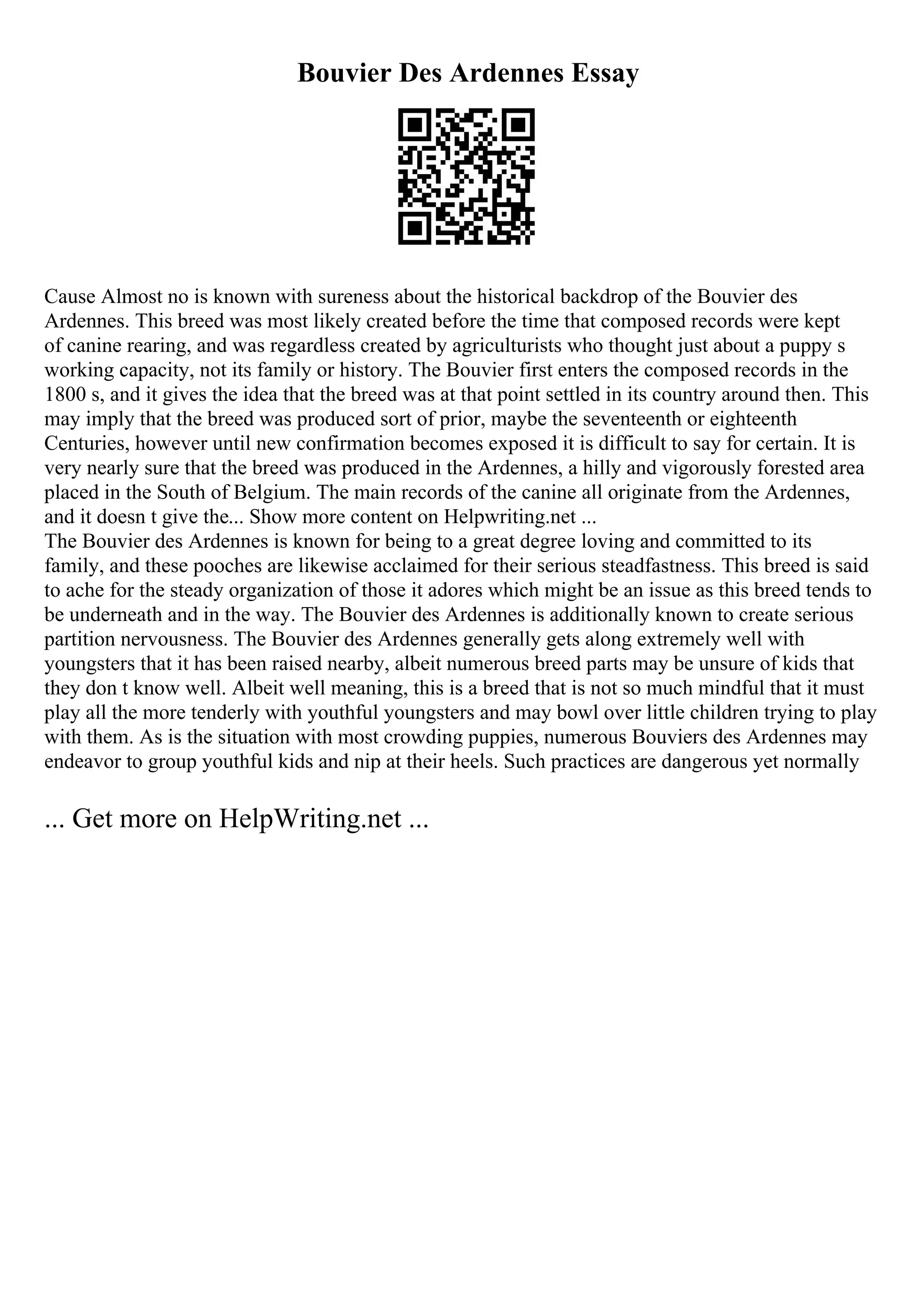 Bouvier Des Ardennes Essay
Cause Almost no is known with sureness about the historical backdrop of the Bouvier des
Ardennes. This breed was most likely created before the time that composed records were kept
of canine rearing, and was regardless created by agriculturists who thought just about a puppy s
working capacity, not its family or history. The Bouvier first enters the composed records in the
1800 s, and it gives the idea that the breed was at that point settled in its country around then. This
may imply that the breed was produced sort of prior, maybe the seventeenth or eighteenth
Centuries, however until new confirmation becomes exposed it is difficult to say for certain. It is
very nearly sure that the breed was produced in the Ardennes, a hilly and vigorously forested area
placed in the South of Belgium. The main records of the canine all originate from the Ardennes,
and it doesn t give the... Show more content on Helpwriting.net ...
The Bouvier des Ardennes is known for being to a great degree loving and committed to its
family, and these pooches are likewise acclaimed for their serious steadfastness. This breed is said
to ache for the steady organization of those it adores which might be an issue as this breed tends to
be underneath and in the way. The Bouvier des Ardennes is additionally known to create serious
partition nervousness. The Bouvier des Ardennes generally gets along extremely well with
youngsters that it has been raised nearby, albeit numerous breed parts may be unsure of kids that
they don t know well. Albeit well meaning, this is a breed that is not so much mindful that it must
play all the more tenderly with youthful youngsters and may bowl over little children trying to play
with them. As is the situation with most crowding puppies, numerous Bouviers des Ardennes may
endeavor to group youthful kids and nip at their heels. Such practices are dangerous yet normally
... Get more on HelpWriting.net ...
 