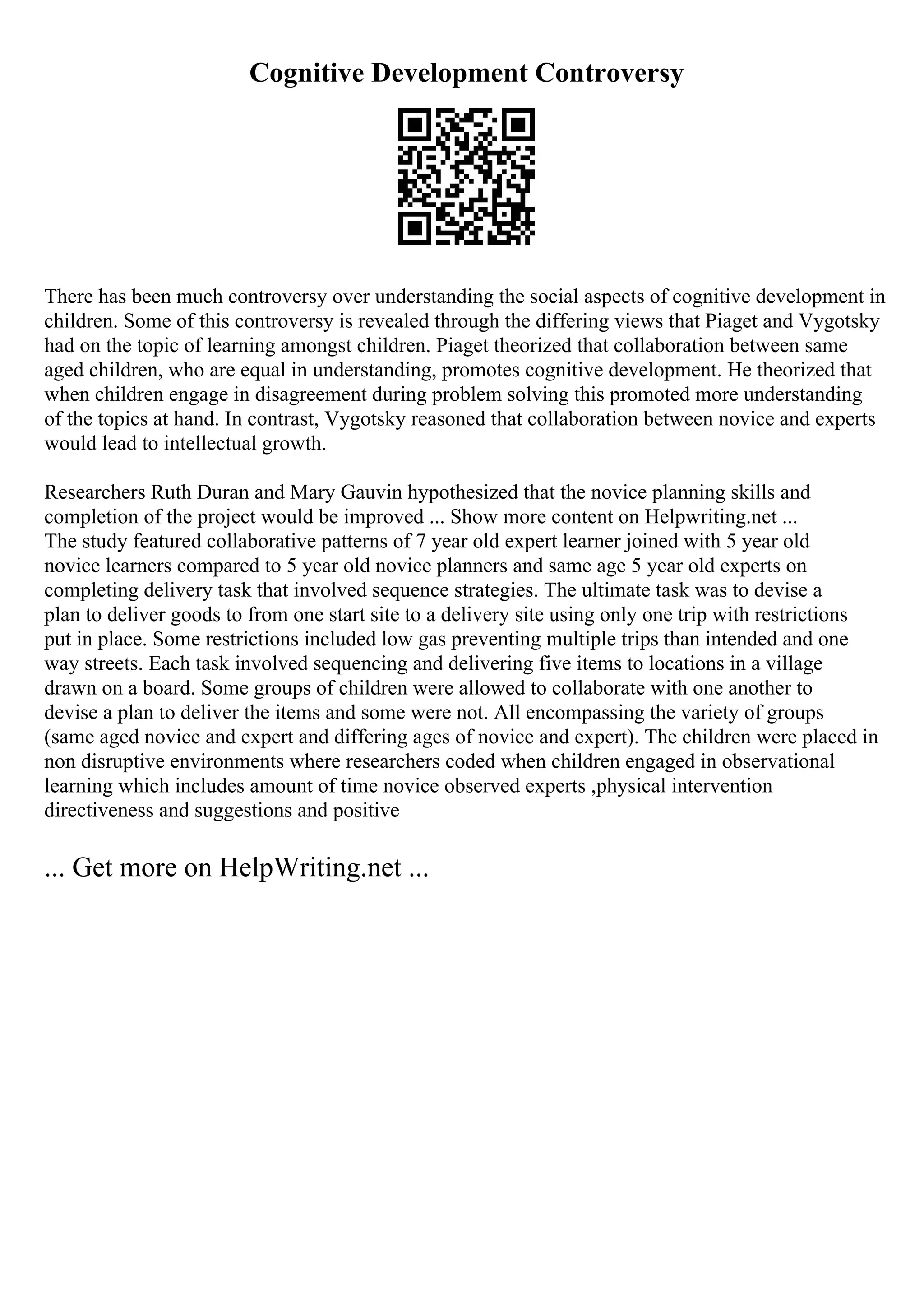 Cognitive Development Controversy
There has been much controversy over understanding the social aspects of cognitive development in
children. Some of this controversy is revealed through the differing views that Piaget and Vygotsky
had on the topic of learning amongst children. Piaget theorized that collaboration between same
aged children, who are equal in understanding, promotes cognitive development. He theorized that
when children engage in disagreement during problem solving this promoted more understanding
of the topics at hand. In contrast, Vygotsky reasoned that collaboration between novice and experts
would lead to intellectual growth.
Researchers Ruth Duran and Mary Gauvin hypothesized that the novice planning skills and
completion of the project would be improved ... Show more content on Helpwriting.net ...
The study featured collaborative patterns of 7 year old expert learner joined with 5 year old
novice learners compared to 5 year old novice planners and same age 5 year old experts on
completing delivery task that involved sequence strategies. The ultimate task was to devise a
plan to deliver goods to from one start site to a delivery site using only one trip with restrictions
put in place. Some restrictions included low gas preventing multiple trips than intended and one
way streets. Each task involved sequencing and delivering five items to locations in a village
drawn on a board. Some groups of children were allowed to collaborate with one another to
devise a plan to deliver the items and some were not. All encompassing the variety of groups
(same aged novice and expert and differing ages of novice and expert). The children were placed in
non disruptive environments where researchers coded when children engaged in observational
learning which includes amount of time novice observed experts ,physical intervention
directiveness and suggestions and positive
... Get more on HelpWriting.net ...
 