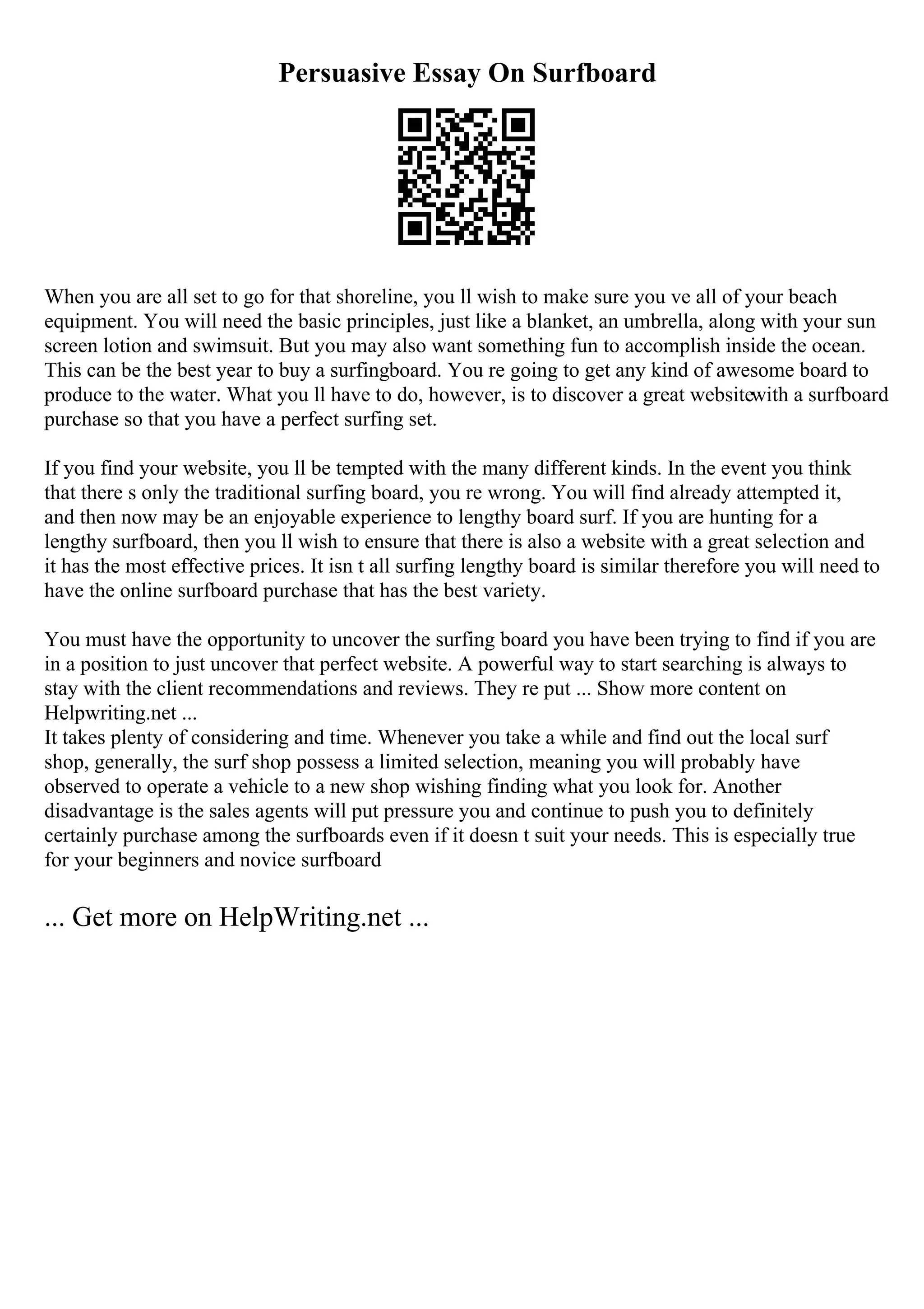 Persuasive Essay On Surfboard
When you are all set to go for that shoreline, you ll wish to make sure you ve all of your beach
equipment. You will need the basic principles, just like a blanket, an umbrella, along with your sun
screen lotion and swimsuit. But you may also want something fun to accomplish inside the ocean.
This can be the best year to buy a surfingboard. You re going to get any kind of awesome board to
produce to the water. What you ll have to do, however, is to discover a great websitewith a surfboard
purchase so that you have a perfect surfing set.
If you find your website, you ll be tempted with the many different kinds. In the event you think
that there s only the traditional surfing board, you re wrong. You will find already attempted it,
and then now may be an enjoyable experience to lengthy board surf. If you are hunting for a
lengthy surfboard, then you ll wish to ensure that there is also a website with a great selection and
it has the most effective prices. It isn t all surfing lengthy board is similar therefore you will need to
have the online surfboard purchase that has the best variety.
You must have the opportunity to uncover the surfing board you have been trying to find if you are
in a position to just uncover that perfect website. A powerful way to start searching is always to
stay with the client recommendations and reviews. They re put ... Show more content on
Helpwriting.net ...
It takes plenty of considering and time. Whenever you take a while and find out the local surf
shop, generally, the surf shop possess a limited selection, meaning you will probably have
observed to operate a vehicle to a new shop wishing finding what you look for. Another
disadvantage is the sales agents will put pressure you and continue to push you to definitely
certainly purchase among the surfboards even if it doesn t suit your needs. This is especially true
for your beginners and novice surfboard
... Get more on HelpWriting.net ...
 