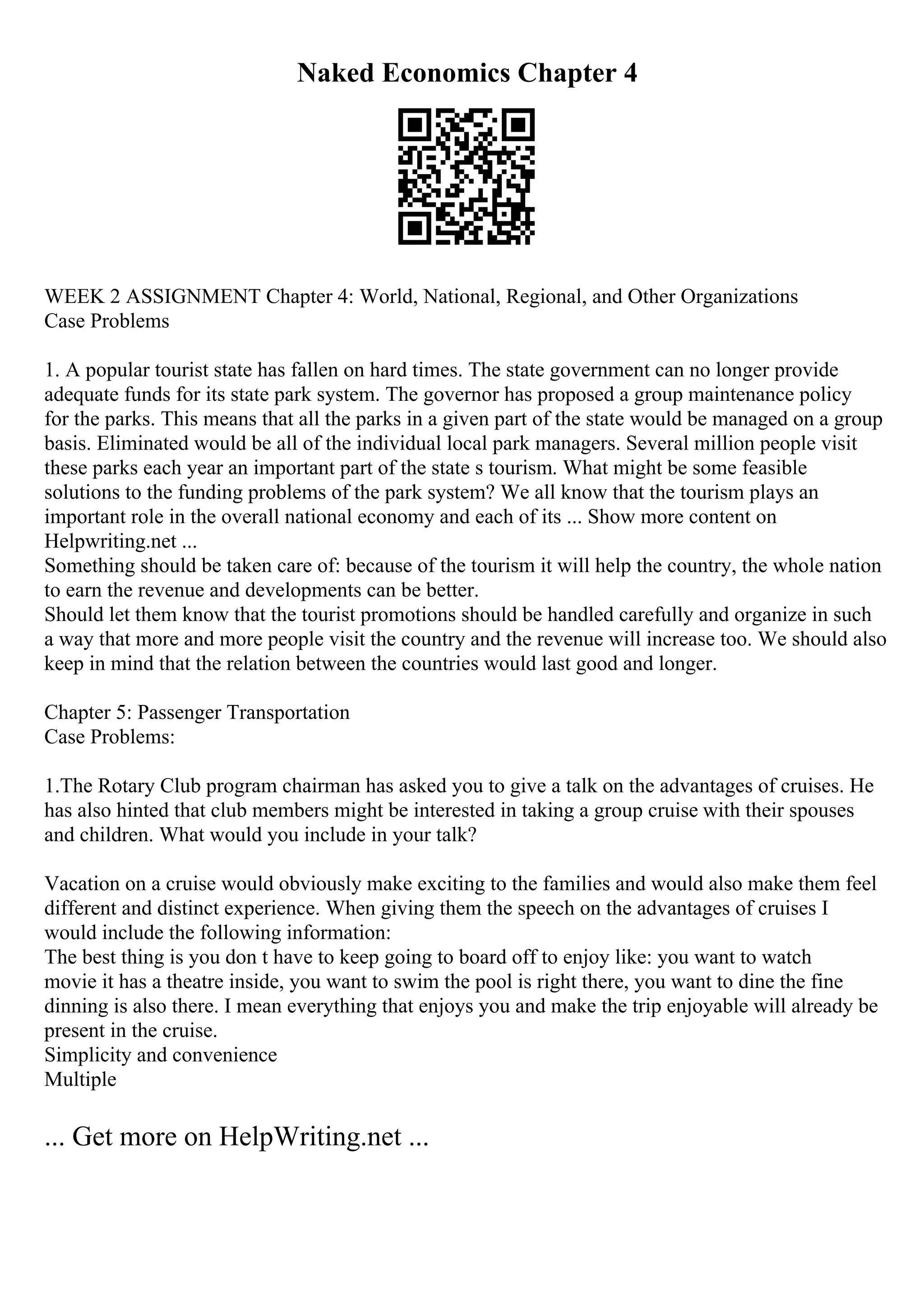 Naked Economics Chapter 4
WEEK 2 ASSIGNMENT Chapter 4: World, National, Regional, and Other Organizations
Case Problems
1. A popular tourist state has fallen on hard times. The state government can no longer provide
adequate funds for its state park system. The governor has proposed a group maintenance policy
for the parks. This means that all the parks in a given part of the state would be managed on a group
basis. Eliminated would be all of the individual local park managers. Several million people visit
these parks each year an important part of the state s tourism. What might be some feasible
solutions to the funding problems of the park system? We all know that the tourism plays an
important role in the overall national economy and each of its ... Show more content on
Helpwriting.net ...
Something should be taken care of: because of the tourism it will help the country, the whole nation
to earn the revenue and developments can be better.
Should let them know that the tourist promotions should be handled carefully and organize in such
a way that more and more people visit the country and the revenue will increase too. We should also
keep in mind that the relation between the countries would last good and longer.
Chapter 5: Passenger Transportation
Case Problems:
1.The Rotary Club program chairman has asked you to give a talk on the advantages of cruises. He
has also hinted that club members might be interested in taking a group cruise with their spouses
and children. What would you include in your talk?
Vacation on a cruise would obviously make exciting to the families and would also make them feel
different and distinct experience. When giving them the speech on the advantages of cruises I
would include the following information:
The best thing is you don t have to keep going to board off to enjoy like: you want to watch
movie it has a theatre inside, you want to swim the pool is right there, you want to dine the fine
dinning is also there. I mean everything that enjoys you and make the trip enjoyable will already be
present in the cruise.
Simplicity and convenience
Multiple
... Get more on HelpWriting.net ...
 