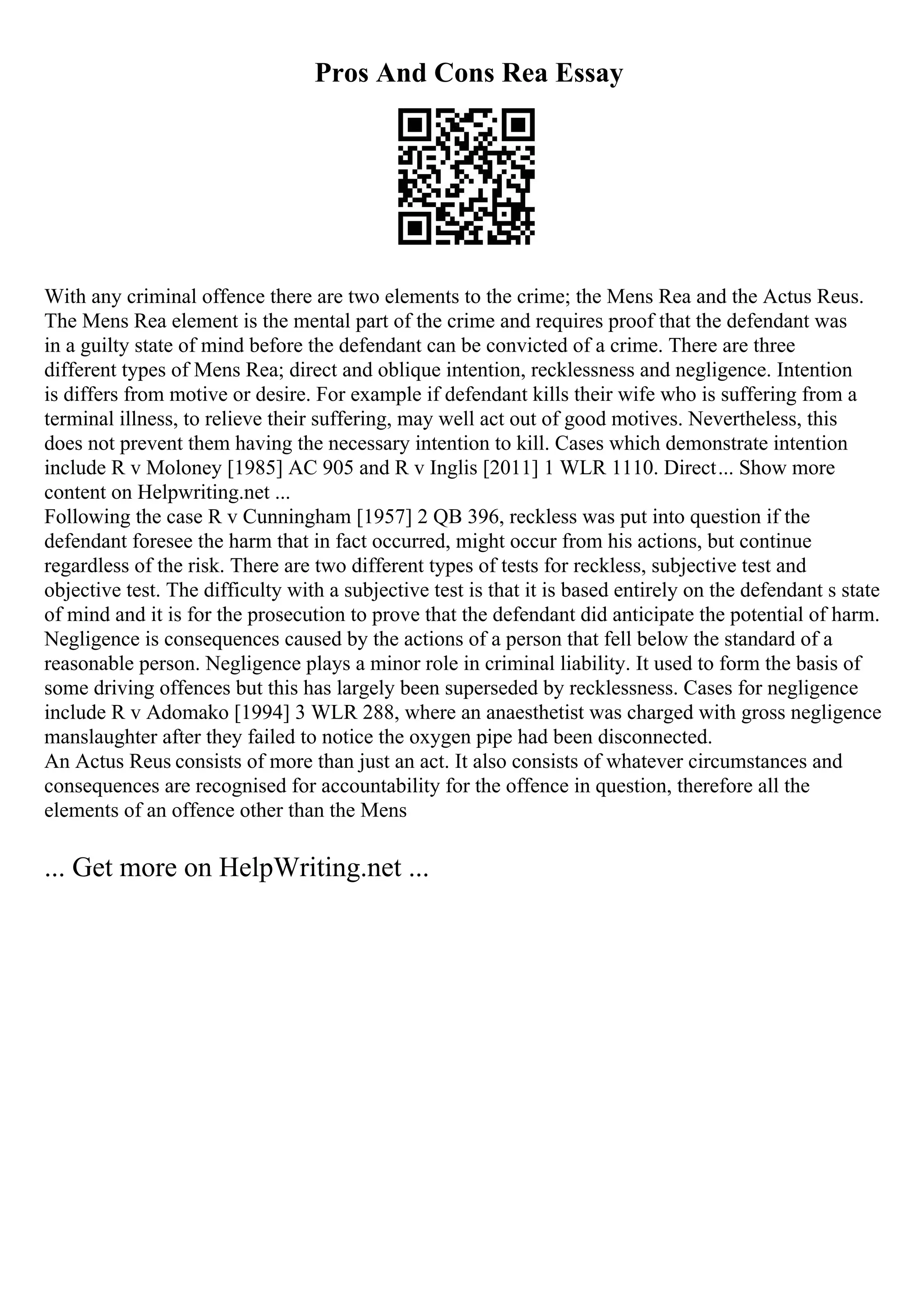 Pros And Cons Rea Essay
With any criminal offence there are two elements to the crime; the Mens Rea and the Actus Reus.
The Mens Rea element is the mental part of the crime and requires proof that the defendant was
in a guilty state of mind before the defendant can be convicted of a crime. There are three
different types of Mens Rea; direct and oblique intention, recklessness and negligence. Intention
is differs from motive or desire. For example if defendant kills their wife who is suffering from a
terminal illness, to relieve their suffering, may well act out of good motives. Nevertheless, this
does not prevent them having the necessary intention to kill. Cases which demonstrate intention
include R v Moloney [1985] AC 905 and R v Inglis [2011] 1 WLR 1110. Direct... Show more
content on Helpwriting.net ...
Following the case R v Cunningham [1957] 2 QB 396, reckless was put into question if the
defendant foresee the harm that in fact occurred, might occur from his actions, but continue
regardless of the risk. There are two different types of tests for reckless, subjective test and
objective test. The difficulty with a subjective test is that it is based entirely on the defendant s state
of mind and it is for the prosecution to prove that the defendant did anticipate the potential of harm.
Negligence is consequences caused by the actions of a person that fell below the standard of a
reasonable person. Negligence plays a minor role in criminal liability. It used to form the basis of
some driving offences but this has largely been superseded by recklessness. Cases for negligence
include R v Adomako [1994] 3 WLR 288, where an anaesthetist was charged with gross negligence
manslaughter after they failed to notice the oxygen pipe had been disconnected.
An Actus Reus consists of more than just an act. It also consists of whatever circumstances and
consequences are recognised for accountability for the offence in question, therefore all the
elements of an offence other than the Mens
... Get more on HelpWriting.net ...
 