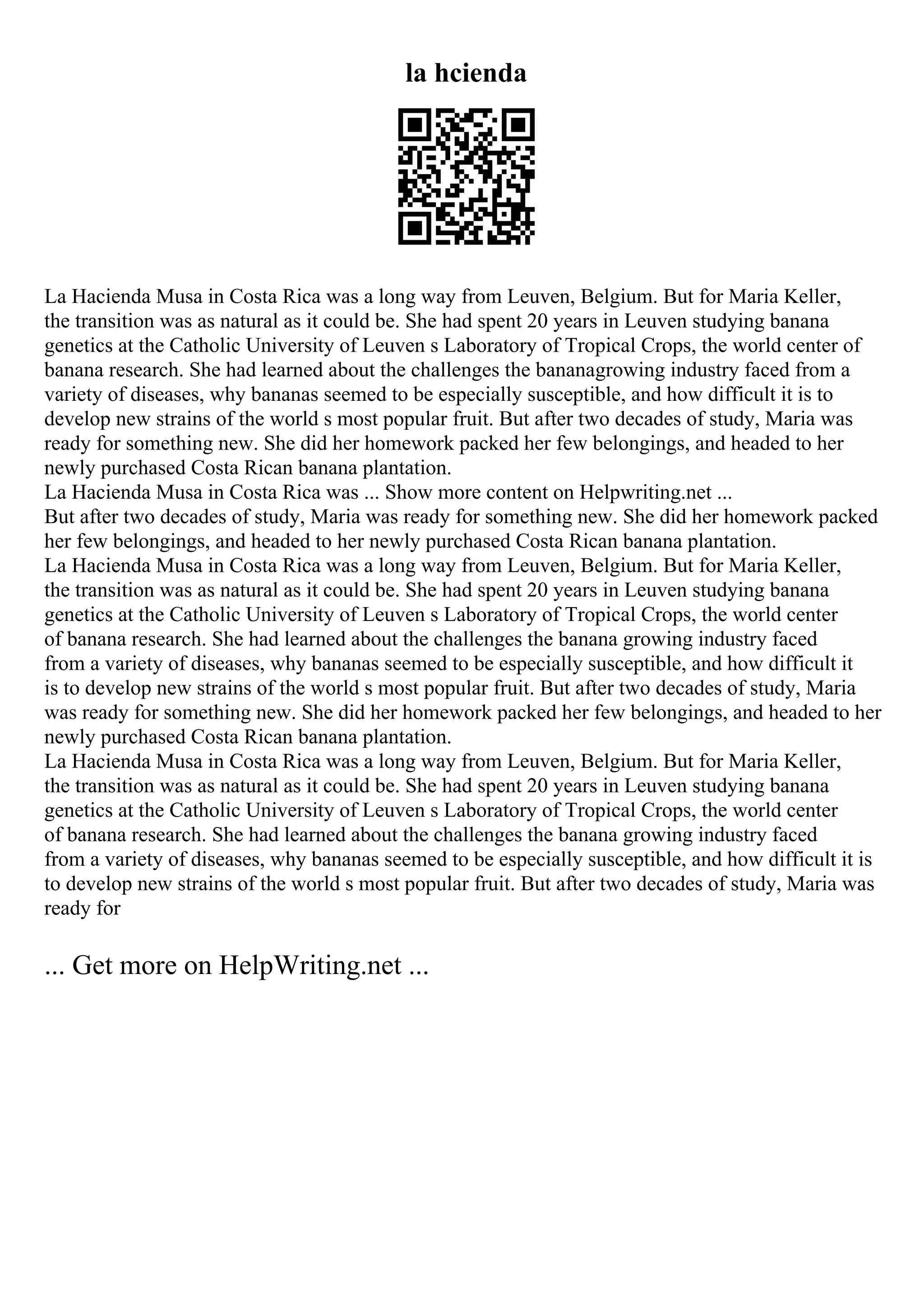 la hcienda
La Hacienda Musa in Costa Rica was a long way from Leuven, Belgium. But for Maria Keller,
the transition was as natural as it could be. She had spent 20 years in Leuven studying banana
genetics at the Catholic University of Leuven s Laboratory of Tropical Crops, the world center of
banana research. She had learned about the challenges the bananagrowing industry faced from a
variety of diseases, why bananas seemed to be especially susceptible, and how difficult it is to
develop new strains of the world s most popular fruit. But after two decades of study, Maria was
ready for something new. She did her homework packed her few belongings, and headed to her
newly purchased Costa Rican banana plantation.
La Hacienda Musa in Costa Rica was ... Show more content on Helpwriting.net ...
But after two decades of study, Maria was ready for something new. She did her homework packed
her few belongings, and headed to her newly purchased Costa Rican banana plantation.
La Hacienda Musa in Costa Rica was a long way from Leuven, Belgium. But for Maria Keller,
the transition was as natural as it could be. She had spent 20 years in Leuven studying banana
genetics at the Catholic University of Leuven s Laboratory of Tropical Crops, the world center
of banana research. She had learned about the challenges the banana growing industry faced
from a variety of diseases, why bananas seemed to be especially susceptible, and how difficult it
is to develop new strains of the world s most popular fruit. But after two decades of study, Maria
was ready for something new. She did her homework packed her few belongings, and headed to her
newly purchased Costa Rican banana plantation.
La Hacienda Musa in Costa Rica was a long way from Leuven, Belgium. But for Maria Keller,
the transition was as natural as it could be. She had spent 20 years in Leuven studying banana
genetics at the Catholic University of Leuven s Laboratory of Tropical Crops, the world center
of banana research. She had learned about the challenges the banana growing industry faced
from a variety of diseases, why bananas seemed to be especially susceptible, and how difficult it is
to develop new strains of the world s most popular fruit. But after two decades of study, Maria was
ready for
... Get more on HelpWriting.net ...
 