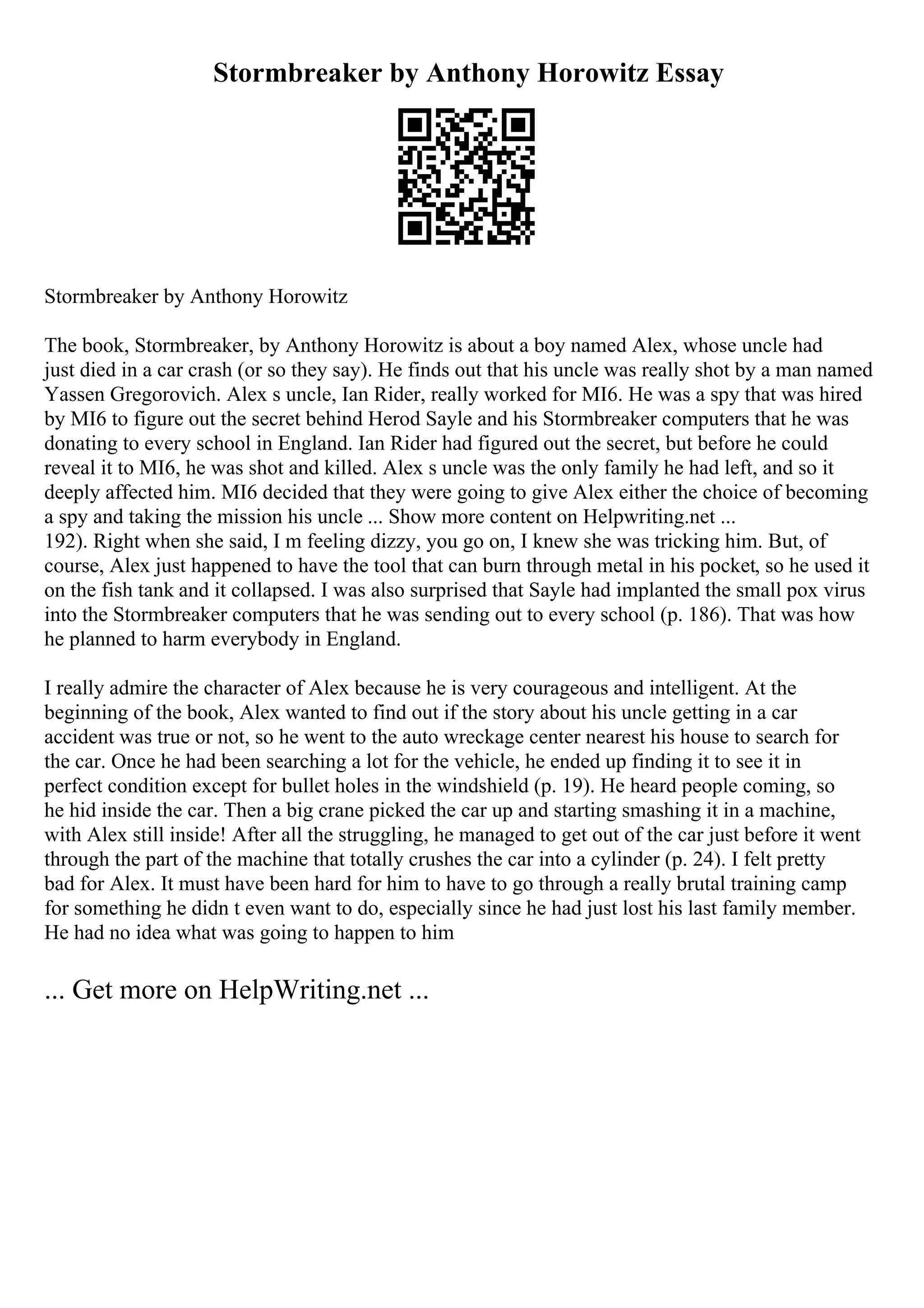 Stormbreaker by Anthony Horowitz Essay
Stormbreaker by Anthony Horowitz
The book, Stormbreaker, by Anthony Horowitz is about a boy named Alex, whose uncle had
just died in a car crash (or so they say). He finds out that his uncle was really shot by a man named
Yassen Gregorovich. Alex s uncle, Ian Rider, really worked for MI6. He was a spy that was hired
by MI6 to figure out the secret behind Herod Sayle and his Stormbreaker computers that he was
donating to every school in England. Ian Rider had figured out the secret, but before he could
reveal it to MI6, he was shot and killed. Alex s uncle was the only family he had left, and so it
deeply affected him. MI6 decided that they were going to give Alex either the choice of becoming
a spy and taking the mission his uncle ... Show more content on Helpwriting.net ...
192). Right when she said, I m feeling dizzy, you go on, I knew she was tricking him. But, of
course, Alex just happened to have the tool that can burn through metal in his pocket, so he used it
on the fish tank and it collapsed. I was also surprised that Sayle had implanted the small pox virus
into the Stormbreaker computers that he was sending out to every school (p. 186). That was how
he planned to harm everybody in England.
I really admire the character of Alex because he is very courageous and intelligent. At the
beginning of the book, Alex wanted to find out if the story about his uncle getting in a car
accident was true or not, so he went to the auto wreckage center nearest his house to search for
the car. Once he had been searching a lot for the vehicle, he ended up finding it to see it in
perfect condition except for bullet holes in the windshield (p. 19). He heard people coming, so
he hid inside the car. Then a big crane picked the car up and starting smashing it in a machine,
with Alex still inside! After all the struggling, he managed to get out of the car just before it went
through the part of the machine that totally crushes the car into a cylinder (p. 24). I felt pretty
bad for Alex. It must have been hard for him to have to go through a really brutal training camp
for something he didn t even want to do, especially since he had just lost his last family member.
He had no idea what was going to happen to him
... Get more on HelpWriting.net ...
 