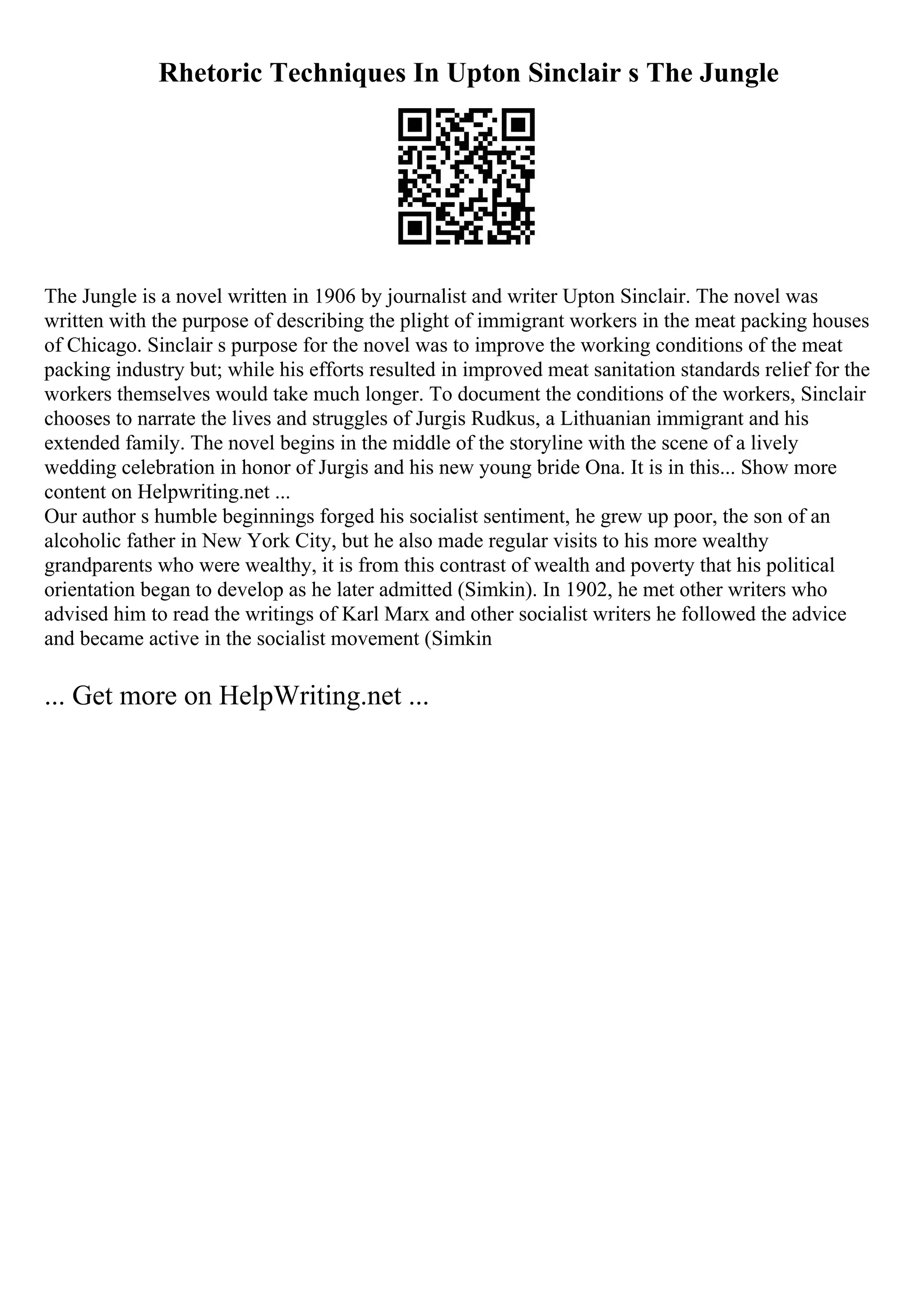 Rhetoric Techniques In Upton Sinclair s The Jungle
The Jungle is a novel written in 1906 by journalist and writer Upton Sinclair. The novel was
written with the purpose of describing the plight of immigrant workers in the meat packing houses
of Chicago. Sinclair s purpose for the novel was to improve the working conditions of the meat
packing industry but; while his efforts resulted in improved meat sanitation standards relief for the
workers themselves would take much longer. To document the conditions of the workers, Sinclair
chooses to narrate the lives and struggles of Jurgis Rudkus, a Lithuanian immigrant and his
extended family. The novel begins in the middle of the storyline with the scene of a lively
wedding celebration in honor of Jurgis and his new young bride Ona. It is in this... Show more
content on Helpwriting.net ...
Our author s humble beginnings forged his socialist sentiment, he grew up poor, the son of an
alcoholic father in New York City, but he also made regular visits to his more wealthy
grandparents who were wealthy, it is from this contrast of wealth and poverty that his political
orientation began to develop as he later admitted (Simkin). In 1902, he met other writers who
advised him to read the writings of Karl Marx and other socialist writers he followed the advice
and became active in the socialist movement (Simkin
... Get more on HelpWriting.net ...
 