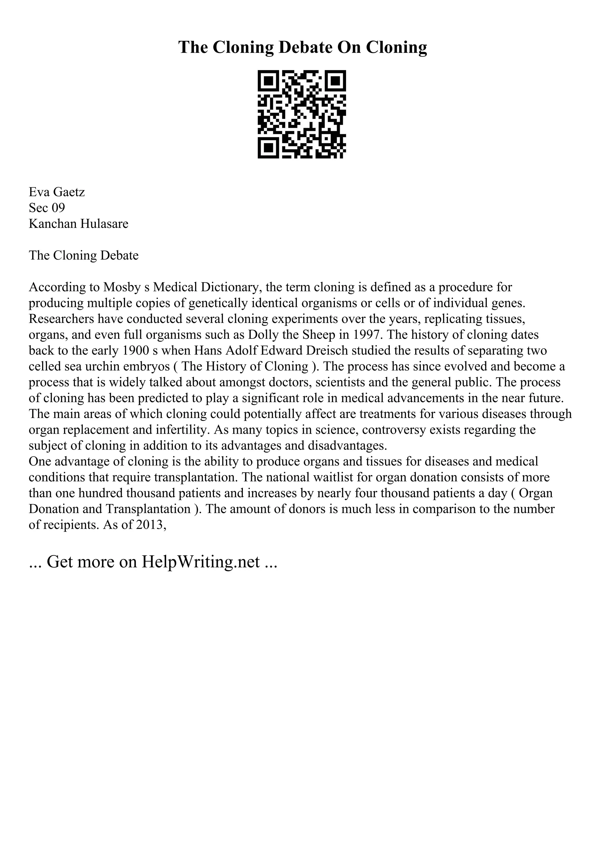The Cloning Debate On Cloning
Eva Gaetz
Sec 09
Kanchan Hulasare
The Cloning Debate
According to Mosby s Medical Dictionary, the term cloning is defined as a procedure for
producing multiple copies of genetically identical organisms or cells or of individual genes.
Researchers have conducted several cloning experiments over the years, replicating tissues,
organs, and even full organisms such as Dolly the Sheep in 1997. The history of cloning dates
back to the early 1900 s when Hans Adolf Edward Dreisch studied the results of separating two
celled sea urchin embryos ( The History of Cloning ). The process has since evolved and become a
process that is widely talked about amongst doctors, scientists and the general public. The process
of cloning has been predicted to play a significant role in medical advancements in the near future.
The main areas of which cloning could potentially affect are treatments for various diseases through
organ replacement and infertility. As many topics in science, controversy exists regarding the
subject of cloning in addition to its advantages and disadvantages.
One advantage of cloning is the ability to produce organs and tissues for diseases and medical
conditions that require transplantation. The national waitlist for organ donation consists of more
than one hundred thousand patients and increases by nearly four thousand patients a day ( Organ
Donation and Transplantation ). The amount of donors is much less in comparison to the number
of recipients. As of 2013,
... Get more on HelpWriting.net ...
 