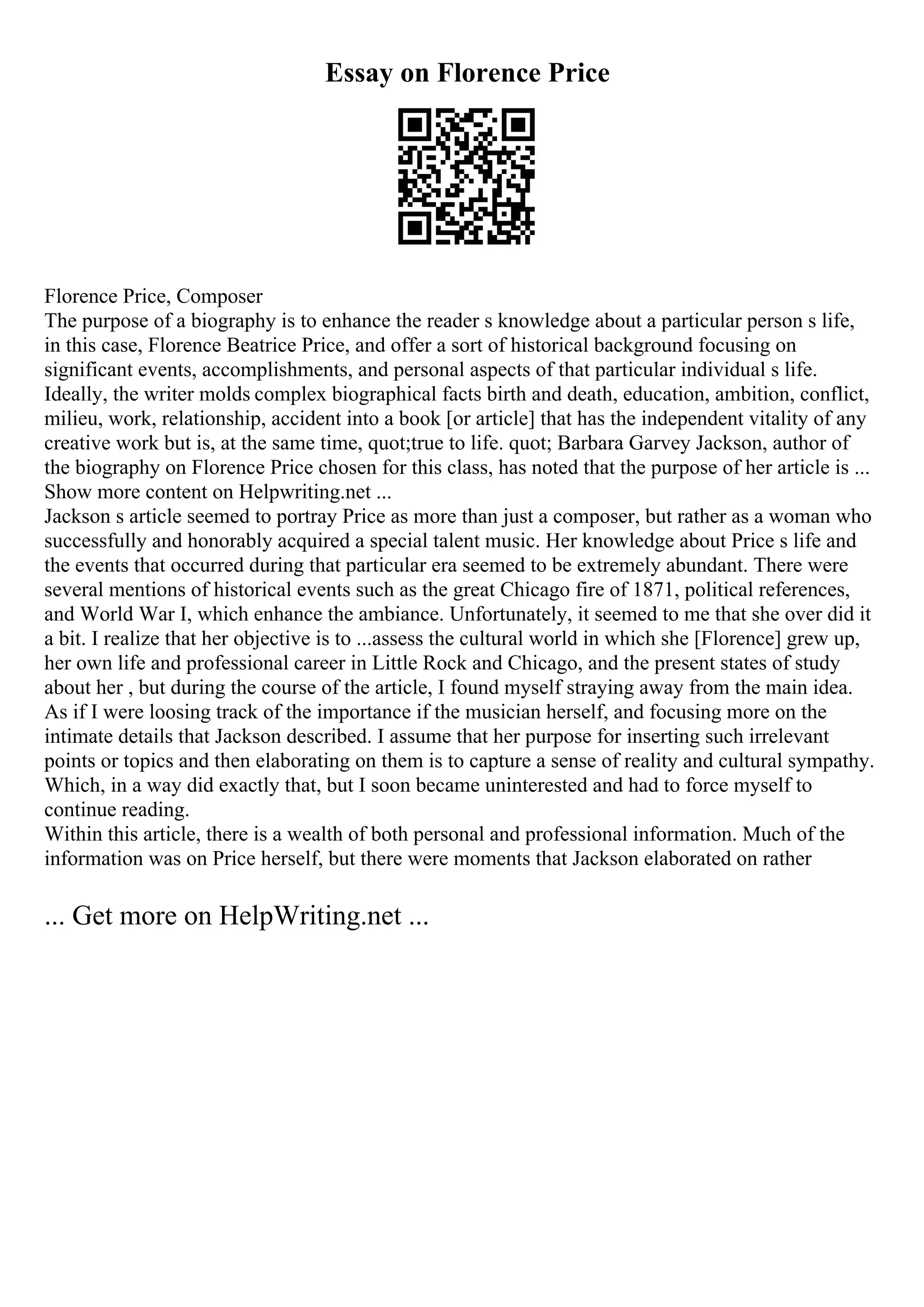 Essay on Florence Price
Florence Price, Composer
The purpose of a biography is to enhance the reader s knowledge about a particular person s life,
in this case, Florence Beatrice Price, and offer a sort of historical background focusing on
significant events, accomplishments, and personal aspects of that particular individual s life.
Ideally, the writer molds complex biographical facts birth and death, education, ambition, conflict,
milieu, work, relationship, accident into a book [or article] that has the independent vitality of any
creative work but is, at the same time, quot;true to life. quot; Barbara Garvey Jackson, author of
the biography on Florence Price chosen for this class, has noted that the purpose of her article is ...
Show more content on Helpwriting.net ...
Jackson s article seemed to portray Price as more than just a composer, but rather as a woman who
successfully and honorably acquired a special talent music. Her knowledge about Price s life and
the events that occurred during that particular era seemed to be extremely abundant. There were
several mentions of historical events such as the great Chicago fire of 1871, political references,
and World War I, which enhance the ambiance. Unfortunately, it seemed to me that she over did it
a bit. I realize that her objective is to ...assess the cultural world in which she [Florence] grew up,
her own life and professional career in Little Rock and Chicago, and the present states of study
about her , but during the course of the article, I found myself straying away from the main idea.
As if I were loosing track of the importance if the musician herself, and focusing more on the
intimate details that Jackson described. I assume that her purpose for inserting such irrelevant
points or topics and then elaborating on them is to capture a sense of reality and cultural sympathy.
Which, in a way did exactly that, but I soon became uninterested and had to force myself to
continue reading.
Within this article, there is a wealth of both personal and professional information. Much of the
information was on Price herself, but there were moments that Jackson elaborated on rather
... Get more on HelpWriting.net ...
 